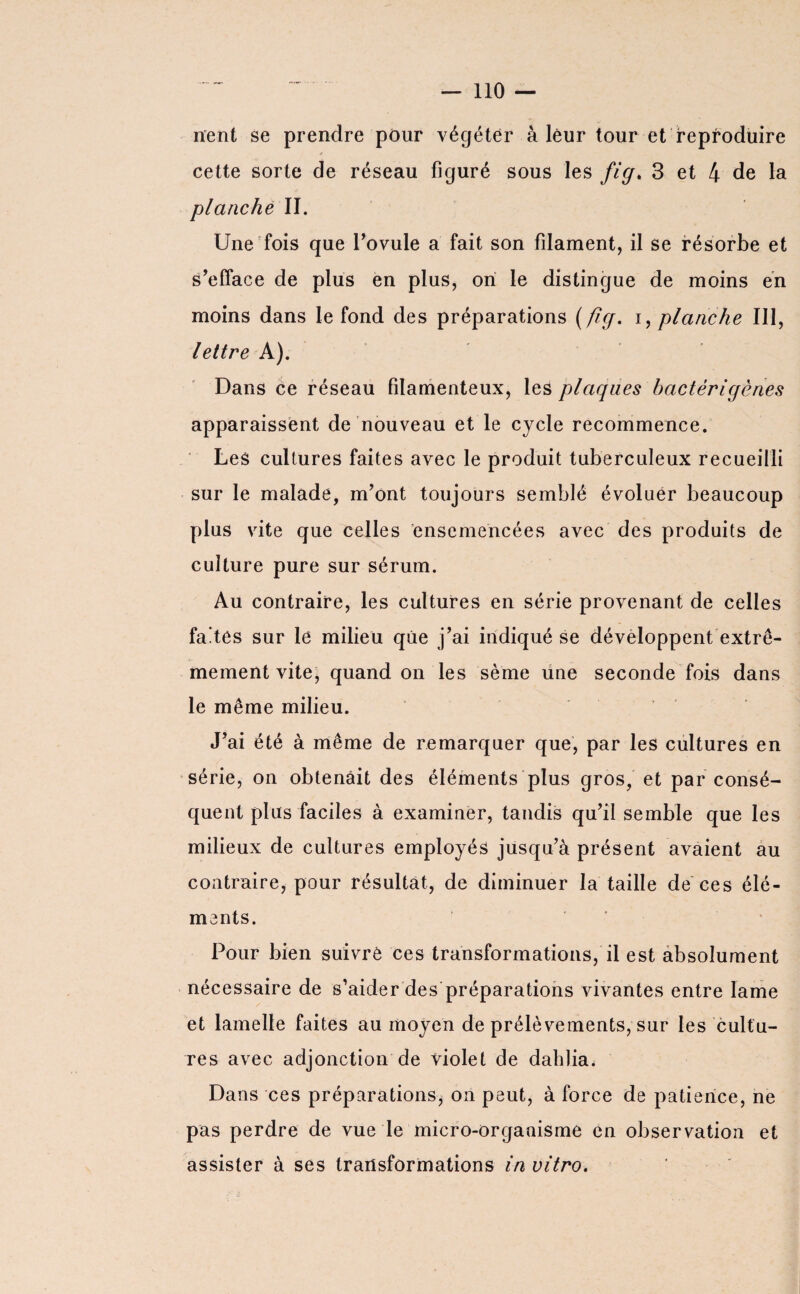 nent se prendre pour végéter à leur tour et reproduire cette sorte de réseau figuré sous les fig. 3 et 4 de la planche II. Une fois que l’ovule a fait son filament, il se résorbe et s’efface de plus en plus, ori le distingue de moins en moins dans le fond des préparations (fig. i, planche III, lettre A). Dans ce réseau filamenteux, les plaques bactèrigènes apparaissent de nouveau et le cycle recommence. Les cultures faites avec le produit tuberculeux recueilli sur le malade, m’ont toujours semblé évoluer beaucoup plus vite que celles ensemencées avec des produits de culture pure sur sérum. Au contraire, les cultures en série provenant de celles fades sur le milieu que j’ai indiqué se développent extrê¬ mement vite, quand on les sème une seconde fois dans le même milieu. J’ai été à même de remarquer que, par les cultures en série, on obtenait des éléments plus gros, et par consé¬ quent plus faciles à examiner, tandis qu’il semble que les milieux de cultures employés jusqu’à présent avaient au contraire, pour résultat, de diminuer la taille de ces élé¬ ments. Pour bien suivre ces transformations, il est absolument nécessaire de s’aider des préparations vivantes entre lame et lamelle faites au moyen de prélèvements, sur les cultu¬ res avec adjonction de violet de dahlia. Dans ces préparations, on peut, à force de patience, ne pas perdre de vue le micro-organisme en observation et assister à ses transformations in vitro.