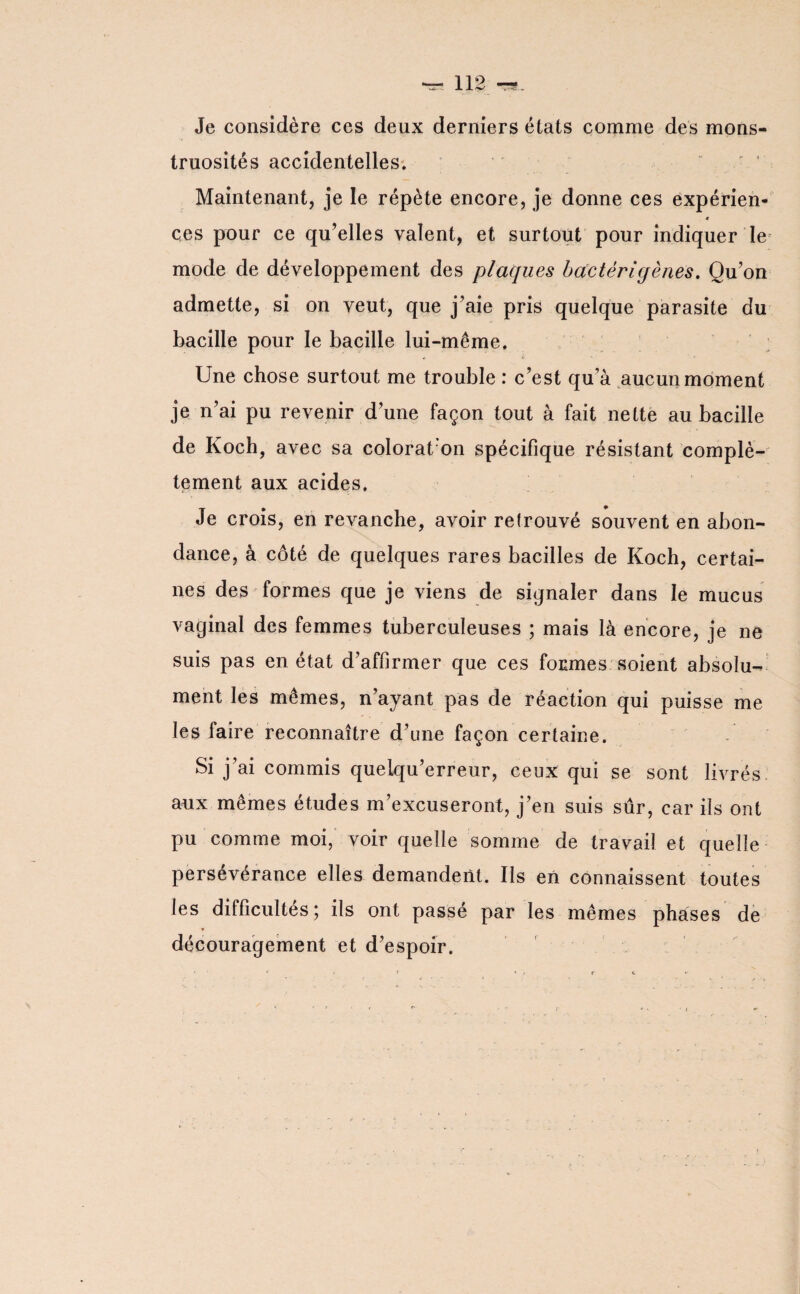 Je considère ces deux derniers états comme des mons¬ truosités accidentelles. Maintenant, je le répète encore, je donne ces expérien- « ces pour ce qu’elles valent, et surtout pour indiquer le mode de développement des plaques bactérigènes. Qu’on admette, si on veut, que j’aie pris quelque parasite du bacille pour le bacille lui-même. Une chose surtout me trouble : c’est qu’à aucun moment je n’ai pu revenir d’une façon tout à fait nette au bacille de Koch, avec sa colorât on spécifique résistant complè¬ tement aux acides. Je crois, en revanche, avoir retrouvé souvent en abon¬ dance, à côté de quelques rares bacilles de Koch, certai¬ nes des formes que je viens de signaler dans le mucus vaginal des femmes tuberculeuses ; mais là encore, je ne suis pas en état d’affirmer que ces formes soient absolu-^ ment les mêmes, n’ayant pas de réaction qui puisse me les faire reconnaître d’une façon certaine. Si j’ai commis queiqu’erreur, ceux qui se sont livrés aux mêmes études m’excuseront, j’en suis sûr, car iis ont pu comme moi, voir quelle somme de travail et quelle persévérance elles demandent. Ils en connaissent toutes les difficultés; ils ont passé par les mêmes phases de découragement et d’espoir.