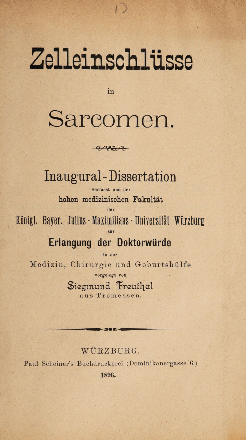 Zelleinschlüsse in Sareomen. Inangural - Dissertation verfasst und der hohen medizinischen Fakultät der König! Bayer. Julins - Maximilians - Universität Würzbnrg zur Erlangung der Doktorwürde in der Medizin, Chirurgie und Geburtshülfe vorgelegt von Siegmund ^FreuÜjctl aus T r e m essen. WÜRZBURG. Paul Scheiner’s Buchdruckerei (Dominikanergasse 6.) 1896*