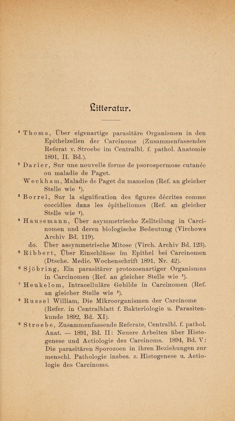 ßifferafur. Thoma, Über eigenartige parasitäre Organismen in den Epithelzellen der Carcinome (Zusammenfassendes Referat y. Stroebe im Centralbl. f. pathol. Anatomie 1891, II. Bd.). Darier, Sur nne nonveile forme de psorospermose cutanee ou maladie de Paget. W eckham, Maladie de Paget du mamelon (Ref. an gleicher Stelle wie ’). Borrel, Sur la signification des figures decrites comme coccidies dans les epitheliomes (Ref. an gleicher Stelle wie *). Hausemann, Über asymmetrische Zellteilung in Carci- nomen und deren biologische Bedeutung (Virchows Archiv Bd. 119). do. Über assymmetrische Mitose (Virch. Archiv Bd. 123). Ribbert, Über Einschlüsse im Epithel bei Carcinomen (Dtsche. Medic. Wochenschrift 1891, Nr. 42). Sjöbring, Ein parasitärer protozoenartiger Organismus in Carcinomen (Ref. an gleicher Stelle wie ’). H eukelom, Intracelluläre Gebilde in Carcinomen (Ref. an gleicher Stelle wie *). Rüssel William, Die Mikroorganismen der Carcinome (Refer. in Centralblatt f. Bakteriologie u. Parasiten¬ kunde 1892, Bd. XI). Stroebe, Zusammenfassende Referate, Centralbl. f. pathol. Anat. — 1891, Bd. II: Neuere Arbeiten über Histo- genese und Aetiologie des Carcinoms. 1894, Bd. Y: Die parasitären Sporozoen in ihren Beziehungen zur menschl. Pathologie insbes. z. Histogenese u. Aetio¬ logie des Carcinoms.