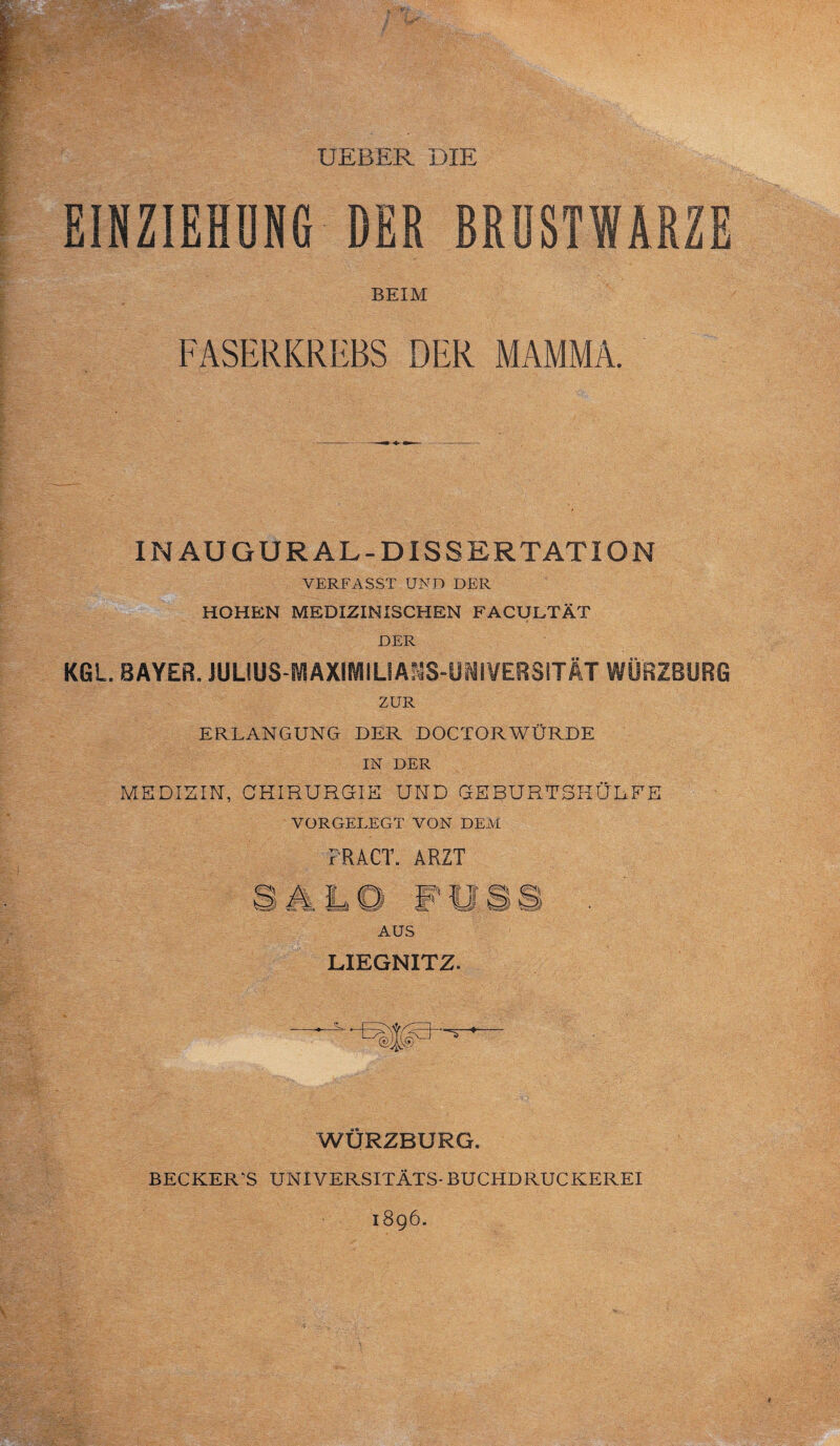 UEBER DIE EINZIEHUNG DER BRUSTWARZE BEIM FASERKREBS DER MAMMA. IN AU GUR AL-DISSERTATION VERFASST UND DER HOHEN MEDIZINISCHEN FACULTÄT DER KGL. BAYER. JULIUS-SYSAXIIVIILIAMS-llWi¥Ees|rÄT WÜRZBÜRG ZUR ERLANGUNG DER DOCTORWÜRDE IN DER MEDIZIN, CHIRURGIE UND GEBURTSHÜLFE VORGELEGT VON DEM FRAGT. ARZT AUS LIEGNITZ. WÜRZBURG. BECKER'S UNIVERSITÄTS-BUCHDRUCKEREI 1896.