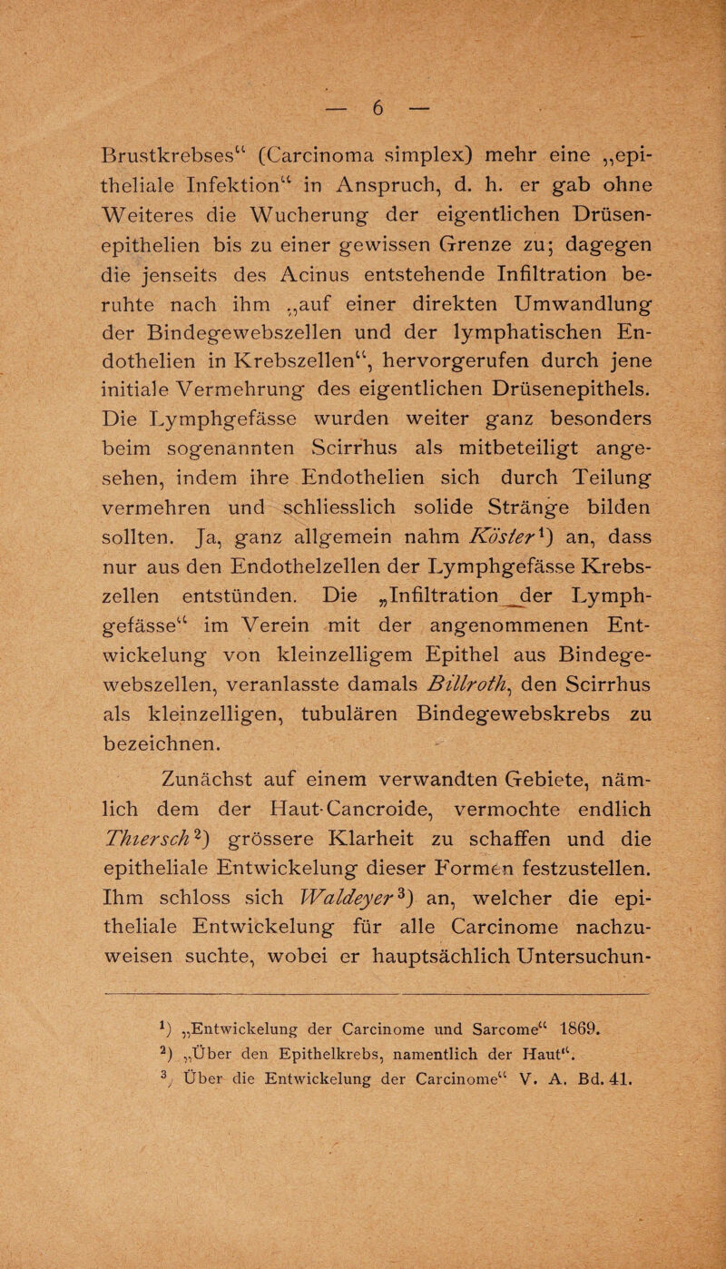 Brustkrebses11 (Carcinoma simplex) mehr eine „epi¬ theliale Infektion“ in Anspruch, d. h. er gab ohne Weiteres die Wucherung der eigentlichen Drüsen- epithelien bis zu einer gewissen Grenze zu; dagegen die jenseits des Acinus entstehende Infiltration be¬ ruhte nach ihm „auf einer direkten Umwandlung der Bindegewebszellen und der lymphatischen En- dothelien in Krebszellen“, hervorgerufen durch jene initiale Vermehrung des eigentlichen Drüsenepithels. Die Lymphgefässe wurden weiter ganz besonders beim sogenannten Scirrhus als mitbeteiligt ange¬ sehen, indem ihre Endothelien sich durch Teilung vermehren und schliesslich solide Stränge bilden sollten. Ja, ganz allgemein nahm Köster*) an, dass nur aus den Endothelzellen der Lymphgefässe Krebs¬ zellen entstünden. Die „Infiltration _der Lymph¬ gefässe“ im Verein mit der angenommenen Ent¬ wickelung von kleinzelligem Epithel aus Bindege¬ webszellen, veranlasste damals Billroth, den Scirrhus als kleinzelligen, tubulären Bindegewebskrebs zu bezeichnen. Zunächst auf einem verwandten Gebiete, näm¬ lich dem der Haut-Cancroide, vermochte endlich Thier sch'1 2) grössere Klarheit zu schaffen und die epitheliale Entwickelung dieser Formen festzustellen. Ihm schloss sich Waldeyer3) an, welcher die epi¬ theliale Entwickelung für alle Carcinome nachzu¬ weisen suchte, wobei er hauptsächlich Untersuchun- x) „Entwickelung der Carcinome und Sarcome“ 1869. 2) „Über den Epithelkrebs, namentlich der Haut*1. 3y Über die Entwickelung der Carcinome“ V. A. Bd. 41.