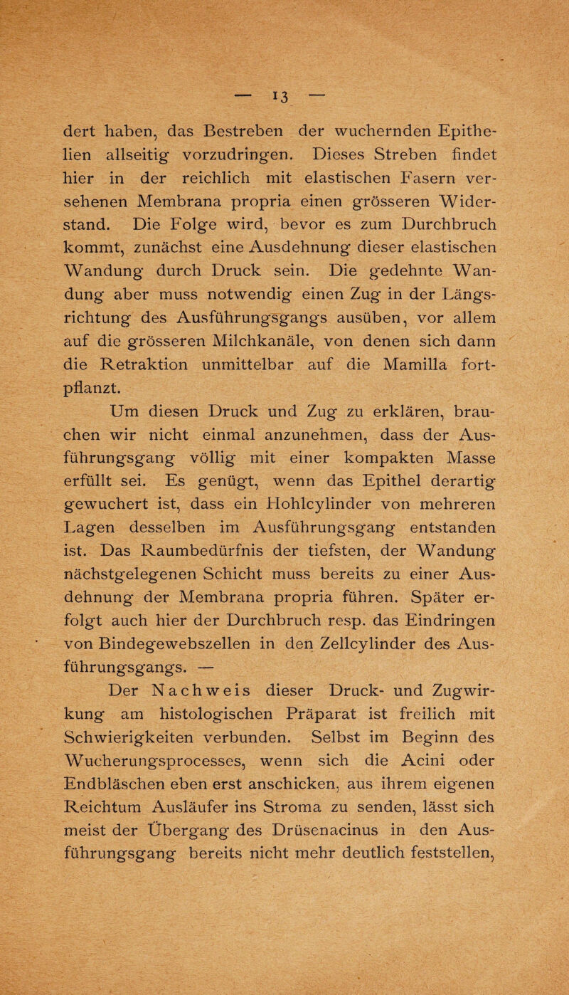 dert haben, das Bestreben der wuchernden Epithe- lien allseitig vorzudringen. Dieses Streben findet hier in der reichlich mit elastischen Fasern ver¬ sehenen Membrana propria einen grösseren Wider¬ stand. Die Folge wird, bevor es zum Durchbruch kommt, zunächst eine Ausdehnung dieser elastischen Wandung durch Druck sein. Die gedehnte Wan¬ dung aber muss notwendig einen Zug in der Längs¬ richtung des Ausführungsgangs ausüben, vor allem auf die grösseren Milchkanäle, von denen sich dann die Retraktion unmittelbar auf die Mamilla fort¬ pflanzt. Um diesen Druck und Zug zu erklären, brau¬ chen wir nicht einmal anzunehmen, dass der Aus¬ führungsgang völlig mit einer kompakten Masse erfüllt sei. Es genügt, wenn das Epithel derartig gewuchert ist, dass ein Hohlcylinder von mehreren Lagen desselben im Ausführungsgang entstanden ist. Das Raumbedürfnis der tiefsten, der Wandung nächstgelegenen Schicht muss bereits zu einer Aus¬ dehnung der Membrama propria führen. Später er¬ folgt auch hier der Durchbruch resp. das Eindringen von Bindegewebszellen in den Zellcylinder des Aus¬ führungsgangs. — Der Nachweis dieser Druck- und Zugwir¬ kung am histologischen Präparat ist freilich mit Schwierigkeiten verbunden. Selbst im Beginn des Wucherungsprocesses, wenn sich die Acini oder Endbläschen eben erst anschicken, aus ihrem eigenen Reichtum Ausläufer ins Stroma zu senden, lässt sich meist der Übergang des Drüsenacinus in den Aus¬ führungsgang bereits nicht mehr deutlich feststellen,