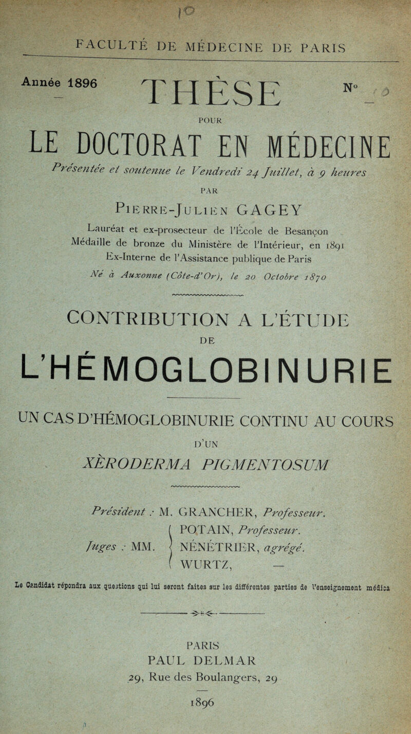 Année 1896 POUR LE DOCTORAT EN MÉDECINE Présentée et soutenue le Vendredi 24 Juillet, à 9 heures PAR Pierre-Julien GAGEY Lauréat et ex-prosecteur de l’École de Besançon Médaille de bronze du Ministère de l’Intérieur, en 1891 Ex-Interne de l’Assistance publique de Paris éW à Auxonne (Cote-d’Or), le 20 Octobre î8jo CONTRIBUTION A L’ÉTUDE DE L’HÉMOGLOBINURIE UN CAS D’HÉMOGLOBINURIE CONTINU AU COURS d’un XÈRODERMA PIGMENTOSUM Président : M. GR ANC HER, Professeur. ( POT AIN, Professeur. figes : MM. NÉNÉTRIER, agrégé. ( WURTZ, — Le Candidat répondra aux questions qui lui seront faites sur les différentes parties de l'enseignement médica -- ^-- PARIS PAUL DELMAR 29, Rue des Boulangers, 29 1896 THÈSE N°