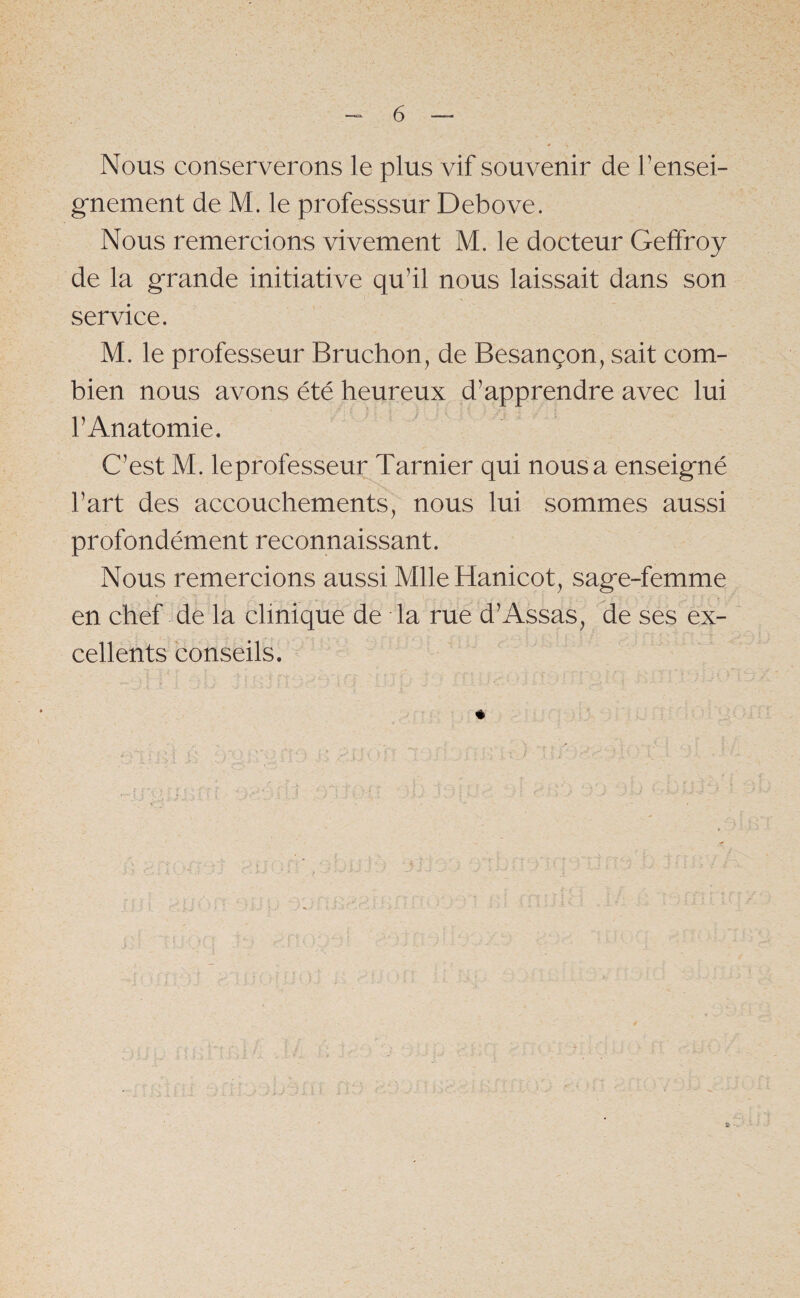 Nous conserverons le plus vif souvenir de l’ensei¬ gnement de M. le professsur Debove. Nous remercions vivement M. le docteur Gelfroy de la grande initiative qu’il nous laissait dans son service. M. le professeur Bruchon, de Besançon, sait com¬ bien nous avons été heureux d’apprendre avec lui l’Anatomie. C’est M. leprofesseur Tarnier qui nous a enseigné l’art des accouchements, nous lui sommes aussi profondément reconnaissant. Nous remercions aussi MlleHanicot, sage-femme en chef de la clinique de la rue d’Assas, de ses ex¬ cellents conseils.