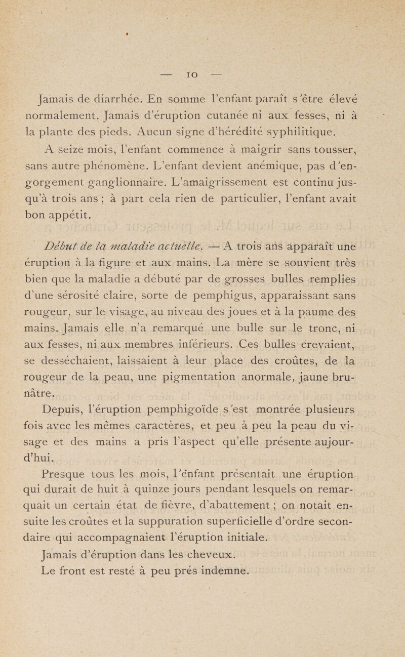 IO jamais de diarrhée. En somme l’enfant paraît s'être élevé normalement. Jamais d’éruption cutanée ni aux fesses, ni à la plante des pieds. Aucun signe d’hérédité syphilitique. A seize mois, l’enfant commence à maigrir sans tousser, sans autre phénomène. L’enfant devient anémique, pas d'en¬ gorgement ganglionnaire. L’amaigrissement est continu jus¬ qu’à trois ans ; à part cela rien de particulier, l’enfant avait bon appétit. Début de la maladie actuelle. — A trois ans apparaît une éruption à la figure et aux mains. La mère se souvient très bien que la maladie a débuté par de grosses bulles remplies d’une sérosité claire, sorte de pemphigus, apparaissant sans rougeur, sur le visage, au niveau des joues et à la paume des mains. Jamais elle n’a remarqué une bulle sur le tronc, ni aux fesses, ni aux membres inférieurs. Ces bulles crevaient, se desséchaient, laissaient à leur place des croûtes, de la rougeur de la peau, une pigmentation anormale, jaune bru¬ nâtre. Depuis, l’éruption pemphigoïde s'est montrée plusieurs fois avec les mêmes caractères, et peu à peu la peau du vi¬ sage et des mains a pris l’aspect qu’elle présente aujour¬ d’hui. Presque tous les mois, l'enfant présentait une éruption qui durait de huit à quinze jours pendant lesquels on remar¬ quait un certain état de fièvre, d’abattement ; on notait en¬ suite les croûtes et la suppuration superficielle d’ordre secon¬ daire qui accompagnaient l’éruption initiale. Jamais d’éruption dans les cheveux. Le front est resté à peu prés indemne.