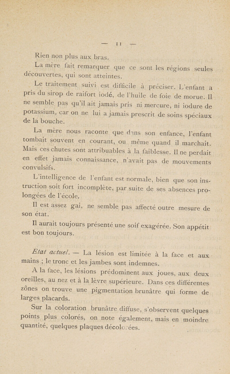 Rien non plus aux bras. La mere lait remarquer que ce sont les régions seules découvertes, qui sont atteintes. Le traitement suivi est difficile à préciser. L’enfant a pris du sirop de raifort iodé, de l’huile de foie de morue. Il ne semble pas qu’il ait jamais pris ni mercure, ni iodure de potassium, car on ne lui a jamais prescrit de soins spéciaux de la bouche. La mère nous raconte que dans son enfance, l’enfant tombait souvent en courant, ou même quand il marchait. Mais ces chutes sont attribuables à la faiblesse. Il ne perdait en effet jamais connaissance, n’avait pas de mouvements convulsifs. L intelligence de 1 enfant est normale, bien que son ins- truction soit fort incomplète, par suite de ses absences pro- longées de l’école. Il est assez gai, ne semble pas affecté outre mesure de son état. Il aurait toujours présenté une soif exagérée. Son appétit est bon toujours. Etat actuel. La lésion est limitée à la face et aux mains , le tronc et les jambes sont indemnes. A la face, les lésions prédominent aux joues, aux deux oreilles, au nez et à la lèvre supérieure. Dans ces différentes zones on trouve une pigmentation brunâtre qui forme de larges placards. Sur la coloration brunâtre diffuse, s’observent quelques points plus colorés, on note également, mais en moindre quantité, quelques plaques décolorées.