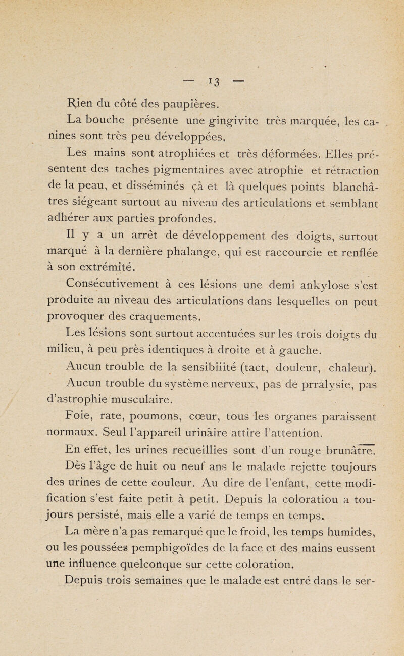 Rien du côté des paupières, La bouche présente une gingivite très marquée, les ca¬ nines sont très peu développées. Les mains sont atrophiées et très déformées. Elles pré¬ sentent des taches pigmentaires avec atrophie et rétraction de la peau, et disséminés çà et là quelques points blanchâ¬ tres siégeant surtout au niveau des articulations et semblant adhérer aux parties profondes. Il y a un arrêt de développement des doigts, surtout marqué à la dernière phalange, qui est raccourcie et renflée à son extrémité. Consécutivement à ces lésions une demi ankylosé s’est produite au niveau des articulations dans lesquelles on peut provoquer des craquements. Les lésions sont surtout accentuées sur les trois doigts du milieu, à peu près identiques à droite et à gauche. Aucun trouble de la sensibilité (tact, douleur, chaleur). Aucun trouble du système nerveux, pas de prralysie, pas d’astrophie musculaire. Foie, rate, poumons, cœur, tous les organes paraissent normaux. Seul l’appareil urinaire attire l’attention. En effet, les urines recueillies sont d’un rouge brunâtre. Dès l’âge de huit ou neuf ans le malade rejette toujours des urines de cette couleur. Au dire de l’enfant, cette modi¬ fication s’est faite petit à petit. Depuis la coloratiou a tou¬ jours persisté, mais elle a varié de temps en temps* La mère n’a pas remarqué que le froid, les temps humides, ou les poussées pemphigoïdes de la face et des mains eussent une influence quelconque sur cette coloration. Depuis trois semaines que le malade est entré dans le ser-