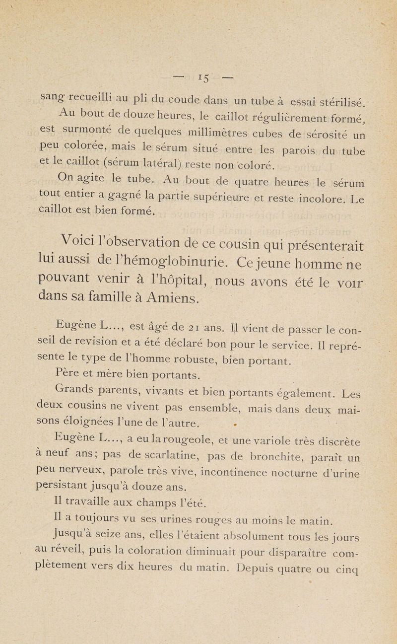 r5 sang- recueilli au pli du coude dans un tube à essai stérilisé. Au bout de douze heures, le caillot régulièrement formé, est surmonté de quelques millimètres cubes de sérosité un peu coloree, mais le sérum situé entre les parois du tube et le caillot (sérum latéral) reste non coloré. On agite le tube. Au bout de quatre heures le sérum tout entier a gagné la partie supérieure et reste incolore. Le caillot est bien formé. Voici Inobservation de ce cousin qui présenterait lui aussi de 1 hémoglobinurie. Ce jeune homme ne pouvant venir à l’hôpital, nous avons été le voir dans sa famille à Amiens. Eugene L..., est âgé de 21 ans. Il vient de passer le con¬ seil de révision et a été déclaré bon pour le service. Il repré¬ sente le type de 1 homme robuste, bien portant. Père et mère bien portants. Giands parents, vivants et bien portants également. Les deux cousins ne vivent pas ensemble, mais dans deux mai¬ sons éloignées l’une de l’autre. Eugène L..., a eu la rougeole, et une variole très discrète à neuf ans; pas de scarlatine, pas de bronchite, parait un peu nerveux, parole très vive, incontinence nocturne d’urine persistant jusqu’à douze ans. Il travaille aux champs l’été. Il a toujours vu ses urines rouges au moins le matin. jusqu à seize ans, elles l’étaient absolument tous les jours au réveil, puis la coloration diminuait pour disparaître com¬ plètement vers dix heures du matin. Depuis quatre ou cinq