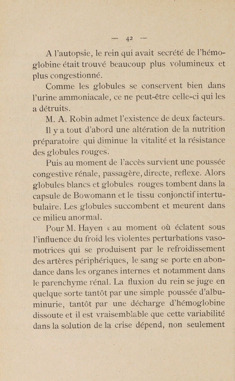 / — 42 — A l’autopsie, le rein qui avait secrété de l’hémo¬ globine était trouvé beaucoup plus volumineux et plus congestionné. Comme les globules se conservent bien dans l’urine ammoniacale, ce ne peut-être celle-ci qui les a détruits. M. A. Robin admet l’existence de deux facteurs. Il y a tout d’abord une altération de la nutrition préparatoire qui diminue la vitalité et la résistance des globules rouges. Puis au moment de l’accès survient une poussée congestive rénale, passagère, directe, reflexe. Alors globules blancs et globules rouges tombent dans la capsule de Bowomann et le tissu conjonctif inter tu¬ bulaire. Les globules succombent et meurent dans ce milieu anormal. Pour M. Hayen « au moment où éclatent sous l’influence du froid les violentes perturbations vaso¬ motrices qui se produisent par le refroidissement des artères périphériques, le sang se porte en abon¬ dance dans les organes internes et notamment dans le parenchyme rénal. La fluxion du rein se juge en quelque sorte tantôt par une simple poussée d’albu¬ minurie, tantôt par une décharge d’hémoglobine dissoute et il est vraisemblable que cette variabilité dans la solution de la crise dépend, non seulement