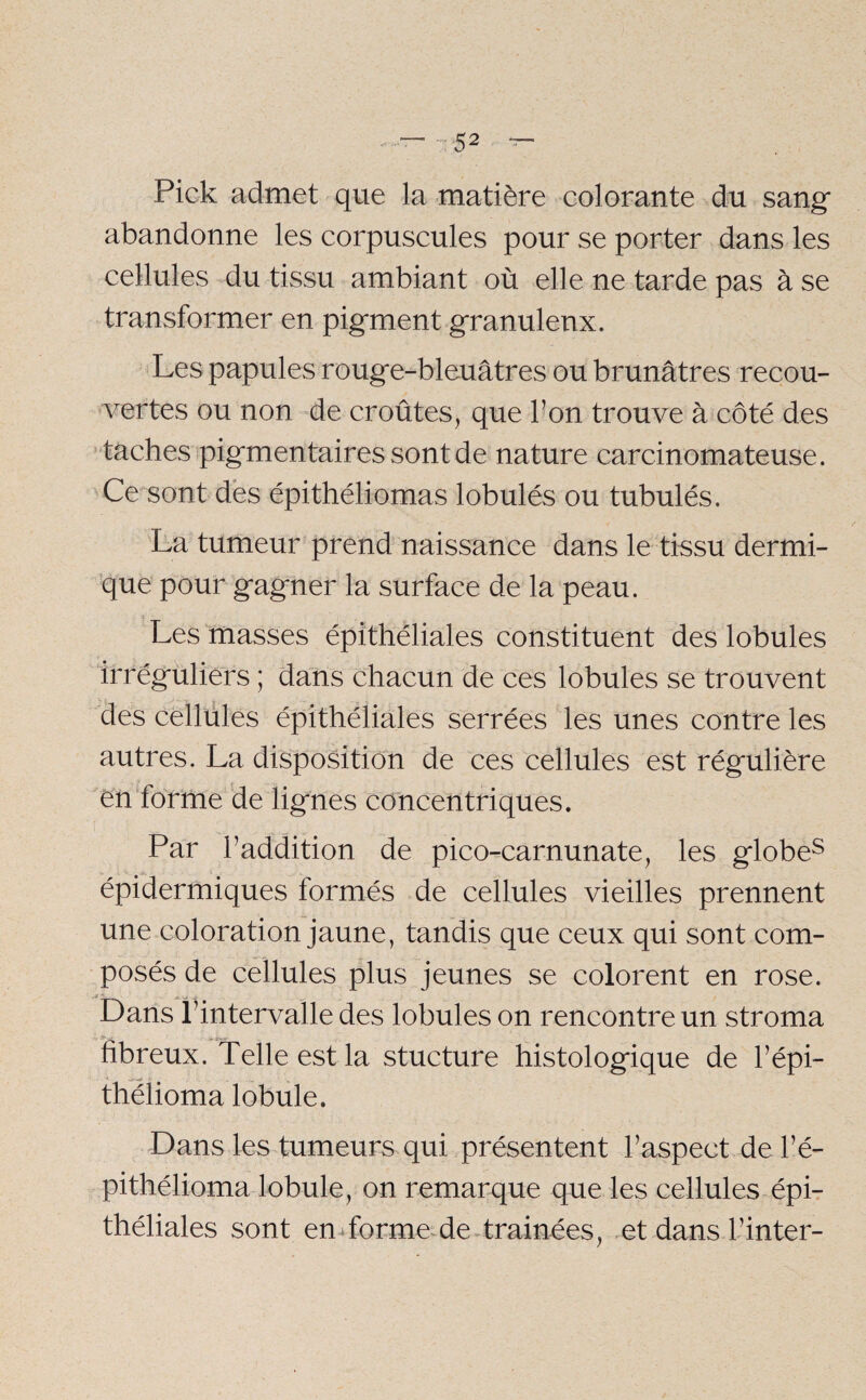 Pick admet que la matière colorante du sang* abandonne les corpuscules pour se porter dans les cellules du tissu ambiant où elle ne tarde pas à se transformer en pigment granuleux. Les papules rouge-bleuâtres ou brunâtres recou¬ vertes ou non de croûtes, que bon trouve à côté des taches pigmentaires sont de nature carcinomateuse. Ce sont des épithéliomas lobulés ou tubulés. La tumeur prend naissance dans le tissu dermi¬ que pour gagner la surface de la peau. Les masses épithéliales constituent des lobules irréguliers ; dans chacun de ces lobules se trouvent des cellules épithéliales serrées les unes contre les autres. La disposition de ces cellules est régulière en forme de lignes concentriques. Par l’addition de pico-carnunate, les globes épidermiques formés de cellules vieilles prennent une coloration jaune, tandis que ceux qui sont com¬ posés de cellules plus jeunes se colorent en rose. Dans l’intervalle des lobules on rencontre un stroma fibreux. Telle est la stucture histologique de l’épi- thélioma lobule. Dans les tumeurs qui présentent l’aspect de l’é- pithélioma lobule, on remarque que les cellules épi¬ théliales sont en forme de trainées, et dans l’inter-