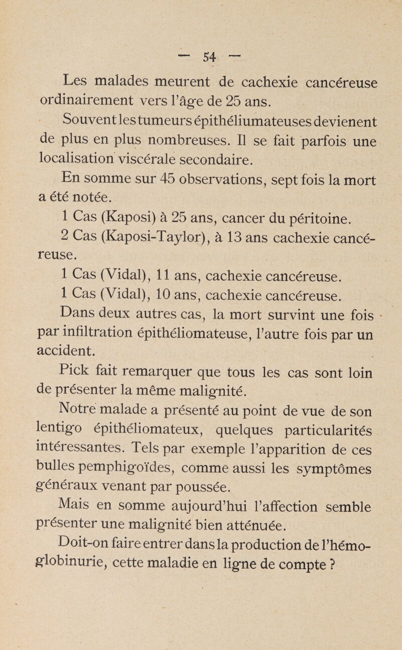 Les malades meurent de cachexie cancéreuse ordinairement vers h âge de 25 ans. Souvent les tumeurs épithéliumateuses devienent de plus en plus nombreuses. Il se fait parfois une localisation viscérale secondaire. En somme sur 45 observations, sept fois la mort a été notée. 1 Cas (Kaposi) à 25 ans, cancer du péritoine. 2 Cas (Kaposi-Taylor), à 13 ans cachexie cancé¬ reuse. 1 Cas (Vidal), 11 ans, cachexie cancéreuse. 1 Cas (Vidal), 10 ans, cachexie cancéreuse. Dans deux autres cas, la mort survint une fois * par infiltration épithéliomateuse, l’autre fois par un accident. Pick fait remarquer que tous les cas sont loin de présenter la même malignité. Notre malade a présenté au point de vue de son lentigo épithéliomateux, quelques particularités intéressantes. Tels par exemple l’apparition de ces bulles pemphigoïdes, comme aussi les symptômes généraux venant par poussée. Mais en somme aujourd’hui l’affection semble présenter une malignité bien atténuée. Doit-on faire entrer dans la production de l’hémo¬ globinurie, cette maladie en ligne de compte ?