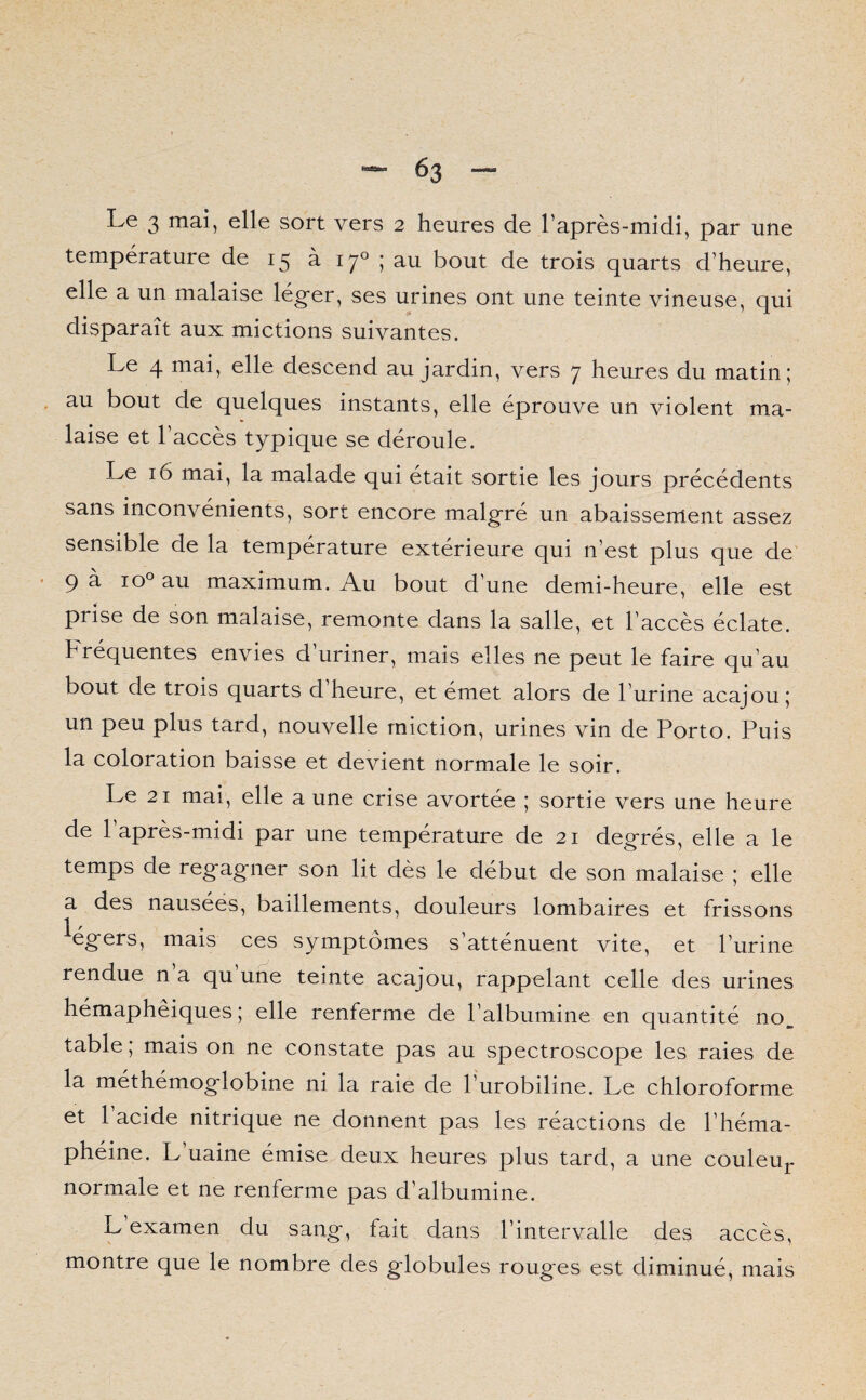 Le 3 mai, elle sort vers 2 heures de l’après-midi, par une température de 15 à 170 ; au bout de trois quarts d’heure, elle a un malaise léger, ses urines ont une teinte vineuse, qui disparaît aux mictions suivantes. Le 4 mai, elle descend au jardin, vers 7 heures du matin; au bout de quelques instants, elle éprouve un violent ma¬ laise et l’accès typique se déroule. Le 16 mai, la malade qui était sortie les jours précédents sans inconvénients, sort encore malgré un abaissement assez sensible de la température extérieure qui n’est plus que de 9 à io° au maximum. Au bout d’une demi-heure, elle est prise de son malaise, remonte dans la salle, et l’accès éclate. Fréquentes envies d’uriner, mais elles ne peut le faire qu’au bout de trois quarts d’heure, et émet alors de l’urine acajou; un peu plus tard, nouvelle miction, urines vin de Porto. Puis la coloration baisse et devient normale le soir. Le 21 mai, elle a une crise avortée ; sortie vers une heure de 1 après-midi par une température de 21 degrés, elle a le temps de regagner son lit dès le début de son malaise ; elle a des nausées, bâillements, douleurs lombaires et frissons légers, mais ces symptômes s’atténuent vite, et l’urine rendue n’a qu’une teinte acajou, rappelant celle des urines hémaphêiques ; elle renferme de l’albumine en quantité no, table ; mais on ne constate pas au spectroscope les raies de la méthémoglobine ni la raie de l’urobiline. Le chloroforme et 1 acide nitrique ne donnent pas les réactions de l’héma- phéine. L’uaine émise deux heures plus tard, a une couleur normale et ne renferme pas d’albumine. L examen du sang, fait dans l’intervalle des accès, montre que le nombre des globules rouges est diminué, mais