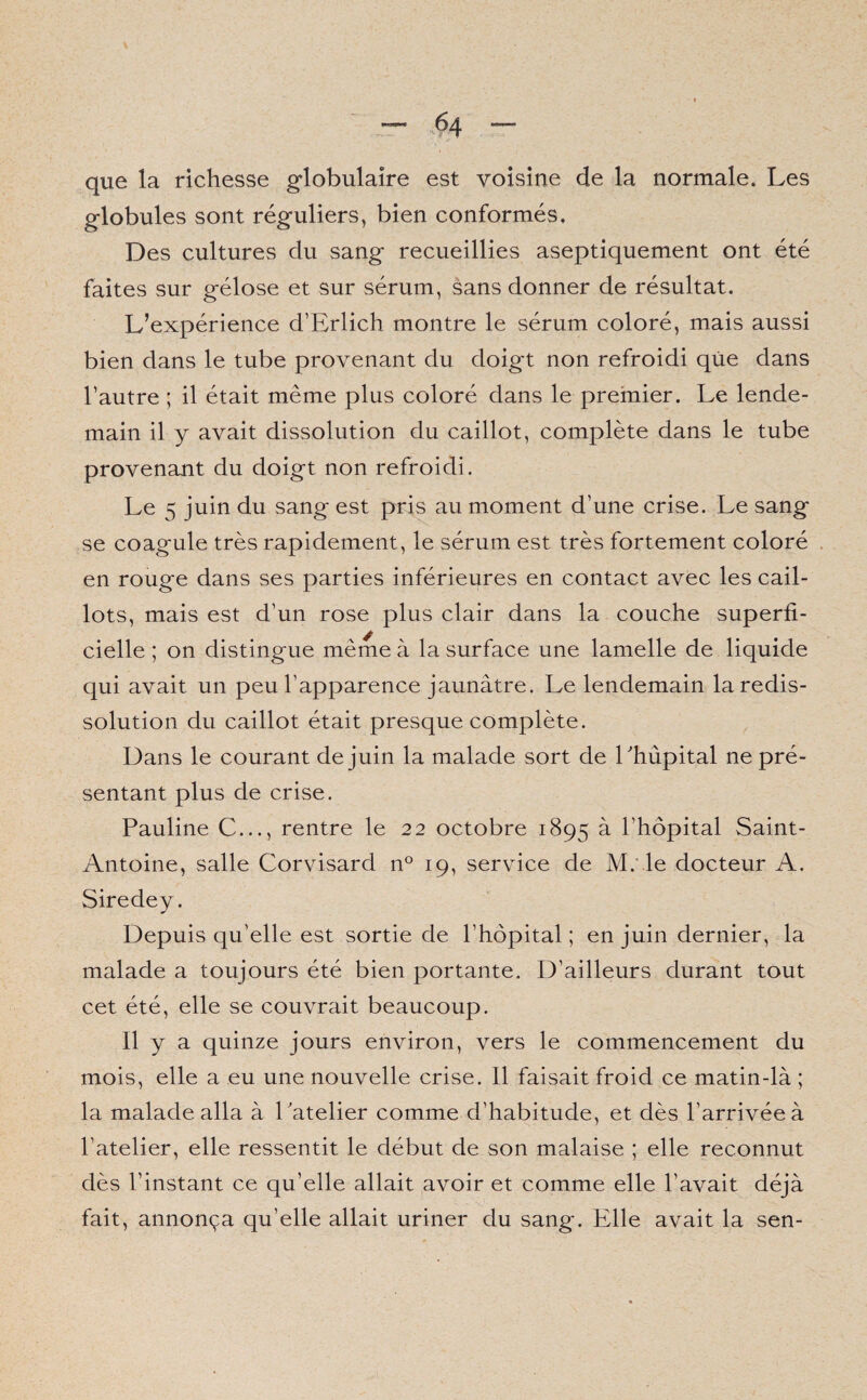 que la richesse globulaire est voisine de la normale. Les globules sont réguliers, bien conformés. Des cultures du sang recueillies aseptiquement ont été faites sur gélose et sur sérum, sans donner de résultat. L’expérience d’Erlich montre le sérum coloré, mais aussi bien dans le tube provenant du doigt non refroidi que dans l’autre ; il était même plus coloré dans le premier. Le lende¬ main il y avait dissolution du caillot, complète dans le tube provenant du doigt non refroidi. Le 5 juin du sang est pris au moment d’une crise. Le sang se coagule très rapidement, le sérum est très fortement coloré en rouge dans ses parties inférieures en contact avec les cail¬ lots, mais est d’un rose plus clair dans la couche superfi¬ cielle ; on distingue même à la surface une lamelle de liquide qui avait un peu l’apparence jaunâtre. Le lendemain la redis¬ solution du caillot était presque complète. Dans le courant de juin la malade sort de Lhùpital ne pré¬ sentant plus de crise. Pauline C..., rentre le 22 octobre 1895 à l’hôpital Saint- Antoine, salle Corvisard n° 19, service de M. le docteur A. Siredey. Depuis qu’elle est sortie de l’hôpital ; en juin dernier, la malade a toujours été bien portante. D’ailleurs durant tout cet été, elle se couvrait beaucoup. Il y a quinze jours environ, vers le commencement du mois, elle a eu une nouvelle crise. 11 faisait froid ce matin-là ; la malade alla à Latelier comme d’habitude, et dès l’arrivée à l’atelier, elle ressentit le début de son malaise ; elle reconnut dès l’instant ce qu’elle allait avoir et comme elle l’avait déjà fait, annonça qu’elle allait uriner du sang'. Elle avait la sen-