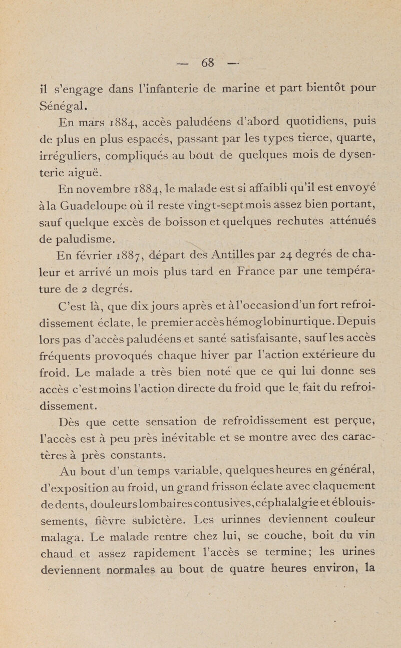 il s'engage dans l’infanterie de marine et part bientôt pour Sénégal. En mars 1884, accès paludéens d’abord quotidiens, puis de plus en plus espacés, passant par les types tierce, quarte, irréguliers, compliqués au bout de quelques mois de dysen¬ terie aiguë. En novembre 1884, le malade est si affaibli qu’il est envoyé àla Guadeloupe où il reste vingt-sept mois assez bien portant, sauf quelque excès de boisson et quelques rechutes atténués de paludisme. En février 1887, départ des Antilles par 24 degrés de cha¬ leur et arrivé un mois plus tard en France par une tempéra¬ ture de 2 degrés. C’est là, que dix jours après et àl’occasiond’un fort refroi¬ dissement éclate, le premier accès hémoglobinurtique. Depuis lors pas d’accès paludéens et santé satisfaisante, sauf les accès fréquents provoqués chaque hiver par l’action extérieure du froid. Le malade a très bien noté que ce qui lui donne ses accès c’estmoins l’action directe du froid que le, fait du refroi- dissement. Dès que cette sensation de refroidissement est perçue, l’accès est à peu près inévitable et se montre avec des carac¬ tères à près constants. Au bout d’un temps variable, quelques heures en général, d’exposition au froid, un grand frisson éclate avec claquement de dents, douleurs lombaires contusives, céphalalgie et éblouis¬ sements, fièvre subictère. Les urinnes deviennent couleur malaga. Le malade rentre chez lui, se couche, boit du vin chaud et assez rapidement l’accès se termine; les urines deviennent normales au bout de quatre heures environ, la