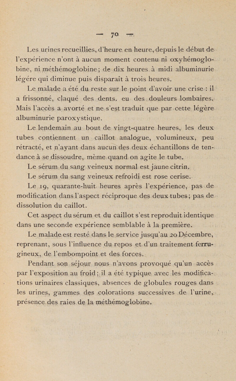 Les urines recueillies, d’heure en heure, depuis le début de l’expérience n’ont à aucun moment contenu ni oxyhémoglo- bine, ni méthémoglobine ; de dix heures à midi albuminurie légère qui diminue puis disparaît à trois heures. Le malade a été du reste sur le point d’avoir une crise : il a frissonné, claqué des dents, eu des douleurs lombaires. Mais l’accès a avorté et ne s’est traduit que par cette légère albuminurie paroxystique. Le lendemain au bout de vingt-quatre heures, les deux tubes contiennent un caillot analogue, volumineux, peu rétracté, et n’ayant dans aucun des deux échantillons de ten¬ dance à se dissoudre, même quand on agite le tube. Le sérum du sang veineux normal est jaune citrin. Le sérum du sang veineux refroidi est rose cerise. Le 19, quarante-huit heures après l’expérience, pas de modification dans l’aspect réciproque des deux tubes ; pas de dissolution du caillot. Cet aspect du sérum et du caillot s’est reproduit identique dans une seconde expérience semblable à la première. Le malade est resté dans le service jusqu’au 20 Décembre, reprenant, sous l’influence du repos et d’un traitement ferru¬ gineux, de l’embompoint et des forces. Pendant son séjour nous n’avons provoqué qu’un accès par l’exposition au froid; il a été typique avec les modifica¬ tions urinaires classiques, absences de gdobules rouges dans les urines, gammes des colorations successives de l’urine, présence des raies de la méthémoglobine.