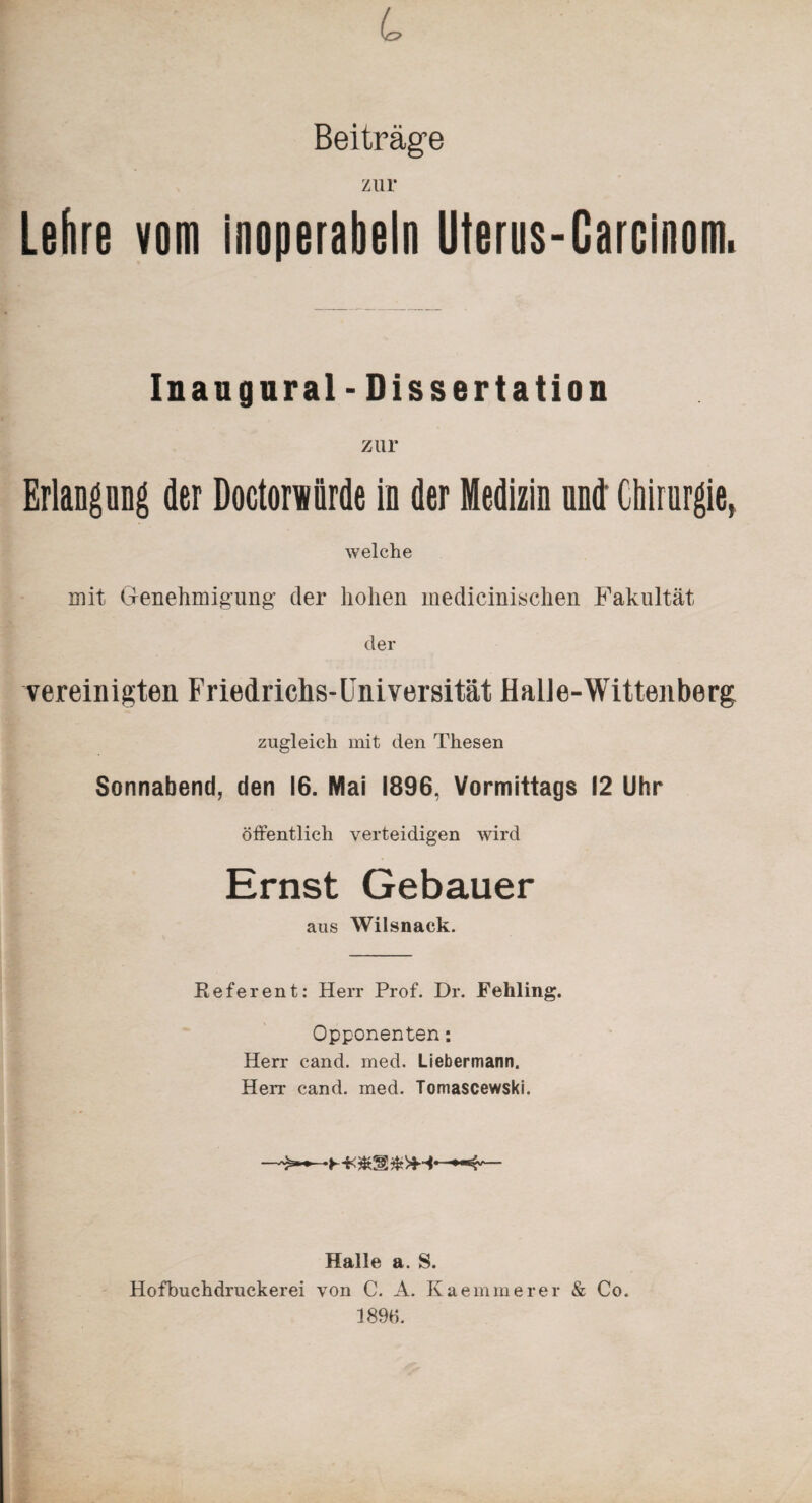 L Beiträge zur Lehre vom inoperabel» Uterus-Carcinom. Inaugural - Dissertation zur Erlangung der Doctorwörde in der Medizin und Chirurgie, welche mit Genehmigung der hohen medicinischen Fakultät der vereinigten Friedrichs-Universität Halle-Wittenberg zugleich mit den Thesen Sonnabend, den 16. Mai 1896, Vormittags 12 Uhr öffentlich verteidigen wird Ernst Gebauer aus Wilsnaek. Referent: Herr Prof. Dr. Fehling. Opponenten *. Herr cand. med. Liebermann. Herr cand. med. Tomascewski. Halle a. S. Hofbuchdruckerei von C. A. Kaemmerer & Co. 1896.