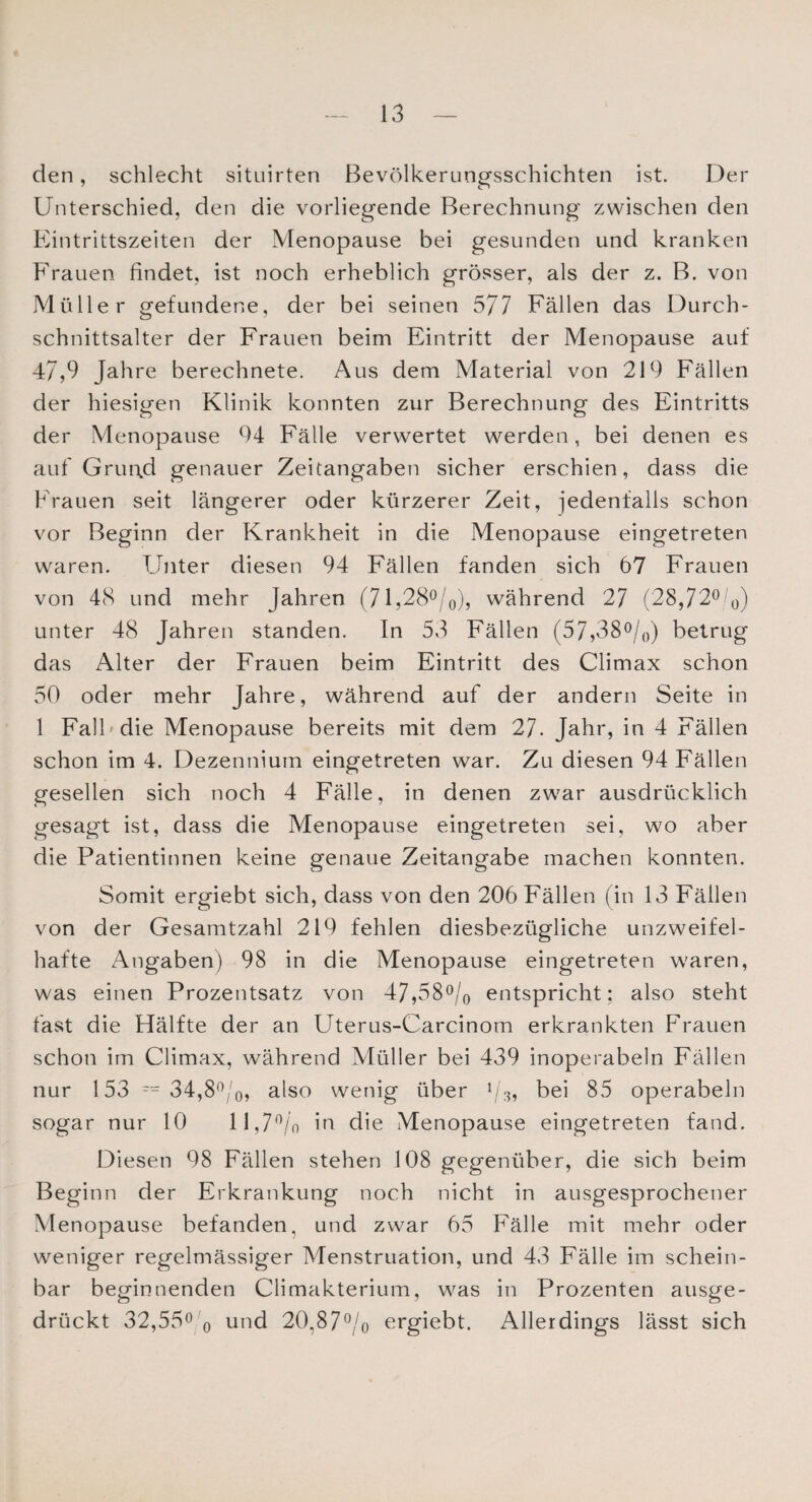 den, schlecht situirten Bevölkerungsschichten ist. Der Unterschied, den die vorliegende Berechnung zwischen den Eintrittszeiten der Menopause bei gesunden und kranken Frauen findet, ist noch erheblich grösser, als der z. B. von Müller gefundene, der bei seinen 577 Fällen das Durch¬ schnittsalter der Frauen beim Eintritt der Menopause auf 47,9 Jahre berechnete. Aus dem Material von 219 Fällen der hiesigen Klinik konnten zur Berechnung des Eintritts der Menopause 94 Fälle verwertet werden, bei denen es auf Grund genauer Zeitangaben sicher erschien, dass die Frauen seit längerer oder kürzerer Zeit, jedenfalls schon vor Beginn der Krankheit in die Menopause eingetreten waren. Unter diesen 94 Fällen fanden sich 67 Frauen von 48 und mehr Jahren (71,28°/0), während 27 (28,72° 0) unter 48 Jahren standen. In 53 Fällen (57,38°/0) betrug das Alter der Frauen beim Eintritt des Climax schon 50 oder mehr Jahre, während auf der andern Seite in 1 Fall die Menopause bereits mit dem 27. Jahr, in 4 Fällen schon im 4. Dezennium eingetreten war. Zu diesen 94 Fällen gesellen sich noch 4 Fälle, in denen zwar ausdrücklich gesagt ist, dass die Menopause eingetreten sei, wo aber die Patientinnen keine genaue Zeitangabe machen konnten. Somit ergiebt sich, dass von den 206 Fällen (in 13 Fällen von der Gesamtzahl 219 fehlen diesbezügliche unzweifel¬ hafte Angaben) 98 in die Menopause eingetreten waren, was einen Prozentsatz von 47,58°/0 entspricht; also steht fast die Hälfte der an Uterus-Carcinom erkrankten Frauen schon im Climax, während Müller bei 439 inoperabeln Fällen nur 153 == 34,80/0, also wenig über 93, bei 85 operabeln sogar nur 10 11,7% in die Menopause eingetreten fand. Diesen 98 Fällen stehen 108 gegenüber, die sich beim Beginn der Erkrankung noch nicht in ausgesprochener Menopause befanden, und zwar 65 Fälle mit mehr oder weniger regelmässiger Menstruation, und 43 Fälle im schein¬ bar beginnenden Climakterium, was in Prozenten ausge¬ drückt 32,55° o und 20,87% ergiebt. Allerdings lässt sich