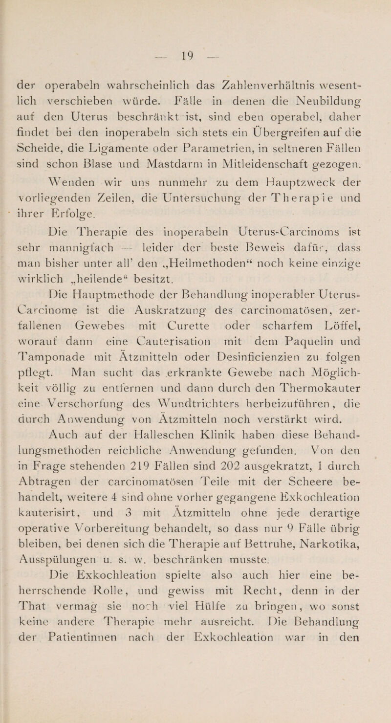 der operabeln wahrscheinlich das Zahlenverhältnis wesent¬ lich verschieben würde. Fälle in denen die Neubildung auf den Uterus beschränkt ist, sind eben operabel, daher findet bei den inoperabeln sich stets ein Übergreifen auf die Scheide, die Ligamente oder Parametrien, in seltneren Fällen sind schon Blase und Mastdarm in Mitleidenschaft gezogen. Wenden wir uns nunmehr zu dem Hauptzweck der vorliegenden Zeilen, die Untersuchung der Therap ie und • ihrer Erfolge. Die Therapie des inoperabeln Uterus-Carcinoms ist sehr mannigfach —- leider der beste Beweis dafür, dass man bisher unter all’ den ,,Heilmethoden“ noch keine einzige wirklich „heilende“ besitzt. Die Hauptmethode der Behandlung inoperabler Uterus- Carcinome ist die Auskratzung des carcinomatösen, zer¬ fallenen Gewebes mit Curette oder scharfem Löffel, worauf dann eine Cauterisation mit dem Paquelin und Tamponade mit Ätzmitteln oder Desinficienzien zu folgen pflegt. Man sucht das erkrankte Gewebe nach Möglich¬ keit völlig zu entfernen und dann durch den Thermokauter eine Verschorfung des Wundtrichters herbeizuführen, die durch Anwendung von Ätzmitteln noch verstärkt wird. Auch auf der Halleschen Klinik haben diese Behand¬ lungsmethoden reichliche Anwendung gefunden. Von den in Frage stehenden 219 Fällen sind 202 ausgekratzt, I durch Abtragen der carcinomatösen Teile mit der Scheere be¬ handelt, weitere 4 sind ohne vorher gegangene Exkochleation kauterisirt, und 3 mit Ätzmitteln ohne jede derartige operative Vorbereitung behandelt, so dass nur 9 Fälle übrig bleiben, bei denen sich die Therapie auf Bettruhe, Narkotika, Ausspülungen u. s. w. beschränken musste. Die Exkochleation spielte also auch hier eine be¬ herrschende Rolle, und gewiss mit Recht, denn in der That vermag sie noch viel Hülfe zu bringen, wo sonst keine andere Therapie mehr aüsreicht. Die Behandlung der Patientinnen nach der Exkochleation war in den