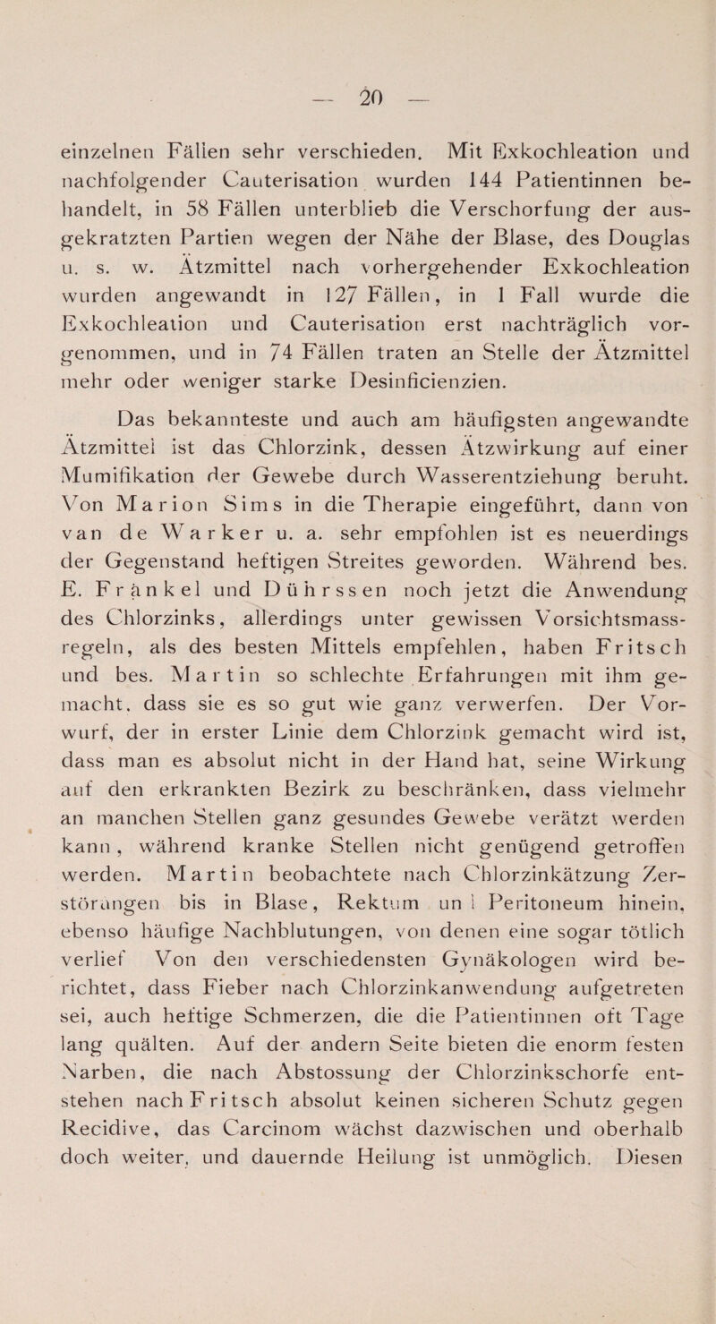 einzelnen Fällen sehr verschieden. Mit Exkochleation nnd nachfolgender Cauterisation wurden 144 Patientinnen be¬ handelt, in 58 Fällen unterblieb die Verschorfung der aus¬ gekratzten Partien wegen der Nähe der Blase, des Douglas u. s. w. Ätzmittel nach vorhergehender Exkochleation wurden angewandt in 127 Fällen, in 1 Fall wurde die Exkochleation und Cauterisation erst nachträglich vor¬ genommen, und in 74 Fällen traten an Stelle der Ätzmittel mehr oder weniger starke Desinficienzien. Das bekannteste und auch am häufigsten angewandte Ätzmittei ist das Chlorzink, dessen Ätzwirkung auf einer Mumifikation der Gewebe durch Wasserentziehung beruht. Von Marion Sims in die Therapie eingeführt, dann von van de Warker u. a. sehr empfohlen ist es neuerdings der Gegenstand heftigen Streites geworden. Während bes. E. Frankel und Dührssen noch jetzt die Anwendung des Chlorzinks, allerdings unter gewissen Vorsichtsmass- regeln, als des besten Mittels empfehlen, haben Fritsch und bes. Martin so schlechte Erfahrungen mit ihm ge¬ macht. dass sie es so gut wie ganz verwerfen. Der Vor¬ wurf, der in erster Linie dem Chlorzink gemacht wrird ist, dass man es absolut nicht in der Hand hat, seine Wirkung auf den erkrankten Bezirk zu beschränken, dass vielmehr an manchen Stellen ganz gesundes Gewebe verätzt werden kann , während kranke Stellen nicht genügend getroffen werden. Martin beobachtete nach Chlorzinkätzung Zer¬ störungen bis in Blase, Rektum un i Peritoneum hinein, ebenso häufige Nachblutungen, von denen eine sogar tötlich verlief Von den verschiedensten Gynäkologen wird be¬ richtet, dass Fieber nach Chlorzinkanwrendung aufgetreten sei, auch heftige Schmerzen, die die Patientinnen oft Tage lang quälten. Auf der andern Seite bieten die enorm festen Narben, die nach Abstossung der Chlorzinkschorfe ent¬ stehen nach Fritsch absolut keinen sicheren Schutz gegen Recidive, das Carcinom wächst dazwischen und oberhalb doch weiter, und dauernde Heilung ist unmöglich. Diesen
