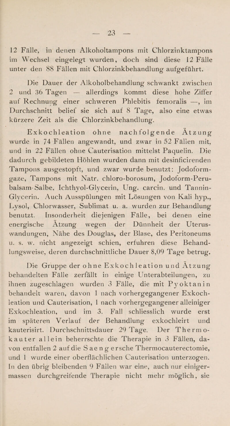12 Fälle, in denen Alkoholtampons mit Chlorzinktampons im Wechsel eingelegt wurden, doch sind diese 12 Fälle unter den 88 Fällen mit Chlorzinkbehandlung aufgeführt. Die Dauer der Alkoholbehandlung schwankt zwischen 2 und 36 Tagen — allerdings kommt diese hohe Ziffer auf Rechnung einer schweren Phlebitis femoralis —, im Durchschnitt belief sie sich auf 8 Tage, also eine etwas kürzere Zeit als die Chlorzinkbehandlung. Exkoch leation ohne nachfolgende Ätzung wurde in 74 Fällen angewandt, und zwar in 52 Fällen mit, und in 22 Fällen ohne Cauterisation mittelst Paquelin. Die dadurch gebildeten Höhlen wurden dann mit desinficirenden Tampons ausgestopft, und zwar wurde benutzt: Jodoform¬ gaze, Tampons mit Natr. chloro-borosum, Jodoform-Peru- balsam-Salbe, Ichthyol-Glycerin, Ung. carcin. und Tannin- Glycerin. Auch Ausspülungen mit Lösungen von Kali hyp., Lysol, Chlorwasser, Sublimat u. a. wurden zur Behandlung benutzt. Insonderheit diejenigen Fälle, bei denen eine energische Ätzung wegen der Dünnheit der Uterus¬ wandungen, Nähe des Douglas, der Blase, des Peritoneums u. s. w. nicht angezeigt schien, erfuhren diese Behand¬ lungsweise, deren durchschnittliche Dauer 8,09 Tage betrug. Die Gruppe der ohne Exkoch 1 eation und Ätzung behandelten Fälle zerfällt in einige Unterabteilungen, zu ihnen zugeschlagen wurden 3 Fälle, die mit Pyoktanin behandelt waren, davon 1 nach vorhergegangener Exkoch- leation und Cauterisation, 1 nach vorhergegangener alleiniger Exkochleation, und im 3. Fall schliesslich wurde erst im späteren Verlauf der Behandlung exkochleirt und kauterisirt. Durchschnittsdauer 29 Tage. Der Thermo¬ kauter allein beherrschte die Therapie in 3 Fällen, da¬ von entfallen 2 auf die S ae n g ersehe Thermocauterectomie, und 1 wurde einer oberflächlichen Cauterisation unterzogen. In den übrig bleibenden 9 Fällen war eine, auch nur einiger- massen durchgreifende Therapie nicht mehr möglich, sie