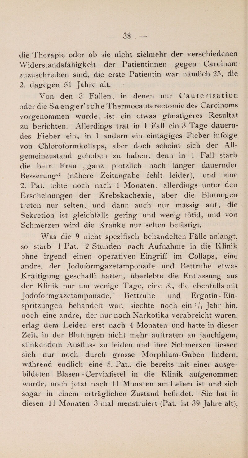 die Therapie oder ob sie nicht zielmehr der verschiedenen Widerstandsfähigkeit der Patientinnen gegen Carcinom zuzuschreiben sind, die erste Patientin war nämlich 25, die 2. dagegen 51 Jahre alt. Von den 3 Fällen, in denen nur Cauterisation oder die Sa enger’sehe Thermocauterectomie des Carcinoms vorgenommen wurde, -ist ein etwas günstigeres Resultat zu berichten. Allerdings trat in 1 Fall ein 3 Tage dauern¬ des Fieber ein, in 1 andern ein eintägiges Fieber infolge von Chloroformkollaps, aber doch scheint sich der All¬ gemeinzustand gehoben zu haben, denn in 1 Fall starb die betr. Frau ,,ganz plötzlich nach länger dauernder Besserung“ (nähere Zeitangabe fehlt leider), und eine 2. Pat. lebte noch nach 4 Monaten, allerdings unter den Erscheinungen der Krebskachexie, aber die Blutungen treten nur selten, und dann auch nur mässig auf, die Sekretion ist g'leichfalls gering und wenig fötid, und von Schmerzen wird die Kranke nur seiten belästigt. Was die 9 nicht spezifisch behandelten Fälle anlangt, so starb 1 Pat. 2 Stunden nach Aufnahme in die Klinik ohne irgend einen operativen Eingriff im Collaps, eine andre, der Jodoformgazetamponade und Bettruhe etwas Kräftigung geschafft hatten, überlebte die Entlassung aus der Klinik nur um wenige Tage, eine 3., die ebenfalls mit Jodoformgazetamponade, Bettruhe und Ergotin-Ein¬ spritzungen behandelt war, siechte noch ein ‘/4 Jahr hin, noch eine andre, der nur noch Narkotika verabreicht waren, erlag dem Leiden erst nach 4 Monaten und hatte in dieser Zeit, in der Blutungen nicht mehr auftraten an jauchigem, stinkendem Ausfluss zu leiden und ihre Schmerzen Hessen sich nur noch durch grosse Morphium-Gaben lindern, während endlich eine 5. Pat., die bereits mit einer ausge¬ bildeten Blasen-Cervixfistel in die Klinik aufgenommen wurde, noch jetzt nach 11 Monaten am Leben ist und sich sogar in einem erträglichen Zustand befindet. Sie hat in diesen 11 Monaten 3 mal menstruiert (Pat. ist 39 Jahre alt),