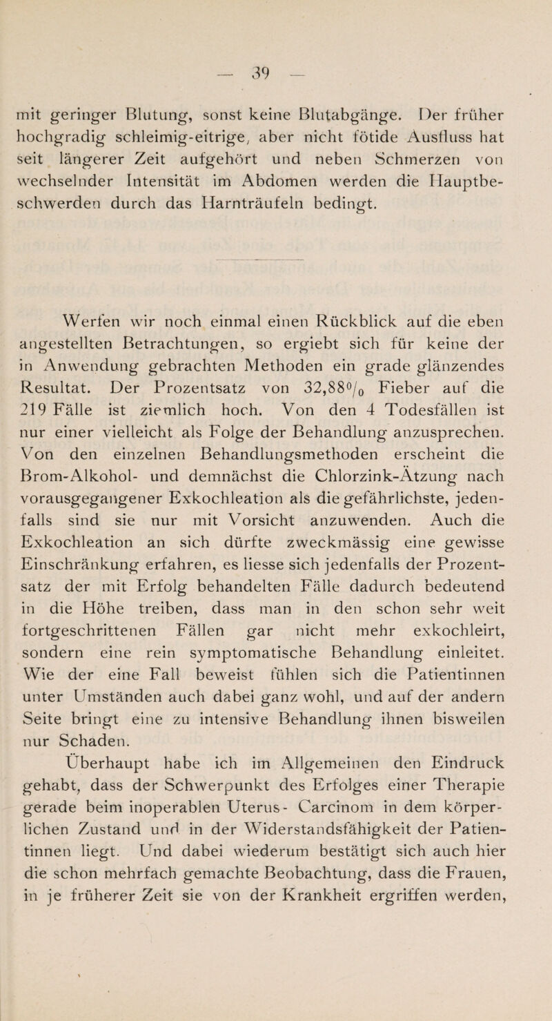 mit geringer Blutung, sonst keine Blutabgänge. Der früher hochgradig schleimig-eitrige, aber nicht fötide Ausfluss hat seit längerer Zeit aufgehört und neben Schmerzen von wechselnder Intensität im Abdomen werden die Hauptbe¬ schwerden durch das Harnträufeln bedingt. Werfen wir noch einmal einen Rückblick auf die eben angestellten Betrachtungen, so ergiebt sich für keine der in Anwendung gebrachten Methoden ein grade glänzendes Resultat. Der Prozentsatz von 32,88°/0 Fieber auf die 219 Fälle ist ziemlich hoch. Von den 4 Todesfällen ist nur einer vielleicht als Folge der Behandlung anzusprechen. Von den einzelnen Behandlungsmethoden erscheint die Brom-Alkohol- und demnächst die Chlorzink-Ätzung nach vorausgegangener Exkochleation als die gefährlichste, jeden¬ falls sind sie nur mit Vorsicht anzuwenden. Auch die Exkochleation an sich dürfte zweckmässig eine gewisse Einschränkung erfahren, es liesse sich jedenfalls der Prozent¬ satz der mit Erfolg behandelten Fälle dadurch bedeutend in die Höhe treiben, dass man in den schon sehr weit fortgeschrittenen Fällen gar nicht mehr exkochleirt, sondern eine rein symptomatische Behandlung einleitet. Wie der eine Fall beweist fühlen sich die Patientinnen unter Umständen auch dabei ganz wohl, und auf der andern Seite bringt eine zu intensive Behandlung ihnen bisweilen nur Schaden. Überhaupt habe ich im Allgemeinen den Eindruck gehabt, dass der Schwerpunkt des Erfolges einer Therapie gerade beim inoperablen Uterus- Carcinom in dem körper¬ lichen Zustand und in der Widerstandsfähigkeit der Patien¬ tinnen liegt. Und dabei wiederum bestätigt sich auch hier die schon mehrfach gemachte Beobachtung, dass die Frauen, in je früherer Zeit sie von der Krankheit ergriffen werden,