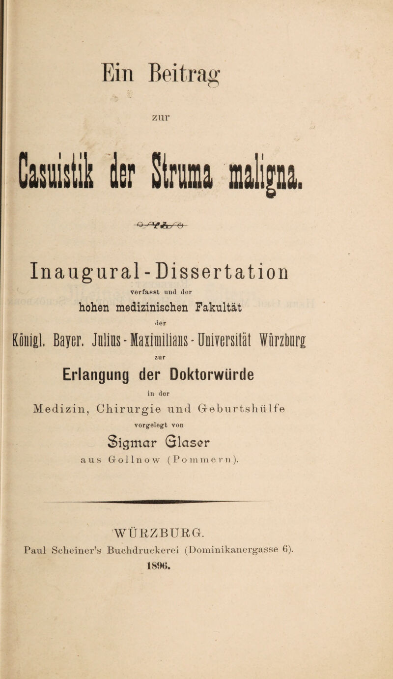 Ein Beitrag zur u n Inangural-Dissertation verfasst und der hohen medizinischen Fakultät der Rönial. Bayer. Julius - Maximilians - Universität Wiirzburg; zur Erlangung der Doktorwürde in der Medizin, Chirurgie und Geburtshiilfe vorgelegfc von Sigmar Glaser aus Gollnow (Pommern). WÜRZBURG. Paul Scheiner’s Buchdrucker ei (Dominikanergasse 6). 1890.