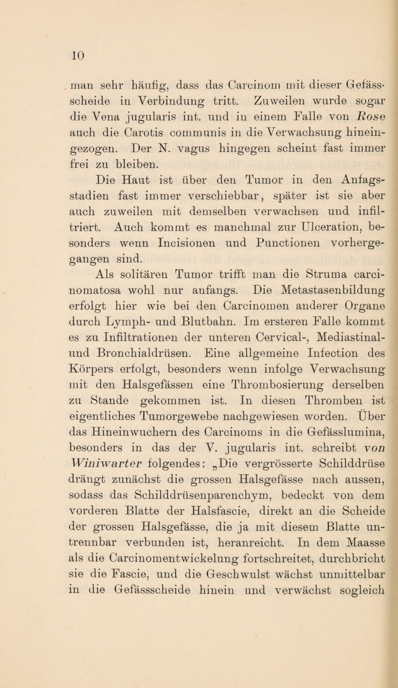 man sehr häufig, dass das Carcinom mit dieser Gefäss- scheide in Verbindung tritt. Zuweilen wurde sogar die Vena jugularis int. und in einem Falle von Rose auch die Carotis communis in die Verwachsung hinein¬ gezogen. Der N. vagus hingegen scheint fast immer frei zu bleiben. Die Haut ist über den Tumor in den Anfags- stadien fast immer verschiebbar, später ist sie aber auch zuweilen mit demselben verwachsen und infil¬ triert. Auch kommt es manchmal zur Ulceration, be¬ sonders wenn Incisionen und Punctionen vorherge¬ gangen sind. Als solitären Tumor trifft man die Struma carci- nomatosa wohl nur anfangs. Die Metastasenbildung erfolgt hier wie bei den Carcinomen anderer Organe durch Lymph- und Blutbahn. Im ersteren Falle kommt es zu Infiltrationen der unteren Cervical-, Mediastinal- und Bronchialdrüsen. Eine allgemeine Infection des Körpers erfolgt, besonders wenn infolge Verwachsung mit den Halsgefässen eine Thrombosierung derselben zu Stande gekommen ist. In diesen Thromben ist eigentliches Tumorgewebe nachgewiesen worden. Über das Hineinwuchern des Carcinoms in die Gefässlumina, besonders in das der V. jugularis int. schreibt von Winiwarter folgendes: „Die vergrösserte Schilddrüse drängt zunächst die grossen Halsgefässe nach aussen, sodass das Schilddrüsenparenchym, bedeckt von dem vorderen Blatte der Halsfascie, direkt an die Scheide der grossen Halsgefässe, die ja mit diesem Blatte un¬ trennbar verbunden ist, heranreicht. In dem Maasse als die Carcinomentwickelung fortschreitet, durchbricht sie die Fascie, und die Geschwulst wächst unmittelbar in die Gefässscheide hinein und verwächst sogleich