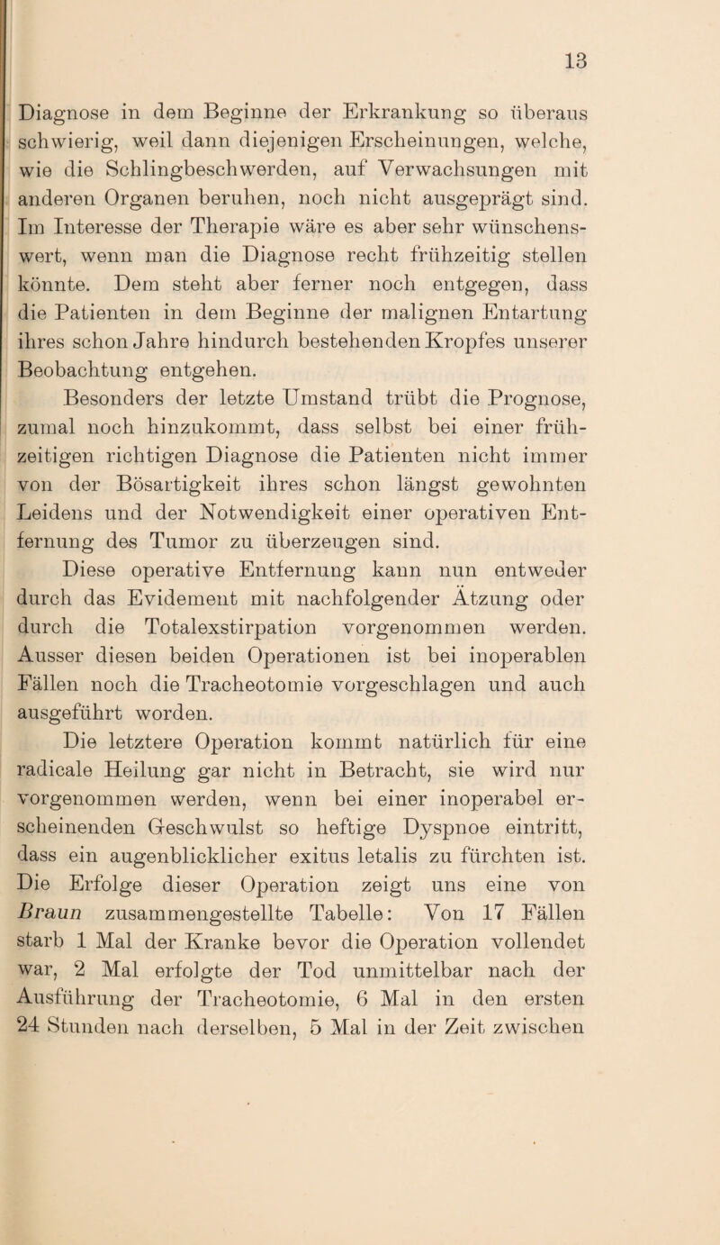 Diagnose in dem Beginne der Erkrankung so überaus schwierig, weil dann diejenigen Erscheinungen, welche, wie die Schlingbeschwerden, auf Verwachsungen mit anderen Organen beruhen, noch nicht ausgeprägt sind. Im Interesse der Therapie wäre es aber sehr wünschens¬ wert, wenn man die Diagnose recht frühzeitig stellen könnte. Dem steht aber ferner noch entgegen, dass die Patienten in dem Beginne der malignen Entartung ihres schon Jahre hindurch bestehenden Kropfes unserer Beobachtung entgehen. Besonders der letzte Umstand trübt die Prognose, zumal noch hinzukommt, dass selbst bei einer früh¬ zeitigen richtigen Diagnose die Patienten nicht immer von der Bösartigkeit ihres schon längst gewohnten Leidens und der Notwendigkeit einer operativen Ent¬ fernung des Tumor zu überzeugen sind. Diese operative Entfernung kann nun entweder durch das Evidement mit nachfolgender Ätzung oder durch die Totalexstirpation vorgenommen werden. Ausser diesen beiden Operationen ist bei inoperablen Fällen noch die Tracheotomie vorgeschlagen und auch ausgeführt worden. Die letztere Operation kommt natürlich für eine radicale Heilung gar nicht in Betracht, sie wird nur vorgenommen werden, wenn bei einer inoperabel er¬ scheinenden Geschwulst so heftige Dyspnoe eintritt, dass ein augenblicklicher exitus letalis zu furchten ist. Die Erfolge dieser Operation zeigt uns eine von Braun zusammengestellte Tabelle: Von 17 Fällen starb 1 Mal der Kranke bevor die Operation vollendet war, 2 Mal erfoigte der Tod unmittelbar nach der Ausführung der Tracheotomie, 6 Mal in den ersten 24 Stunden nach derselben, 5 Mal in der Zeit zwischen