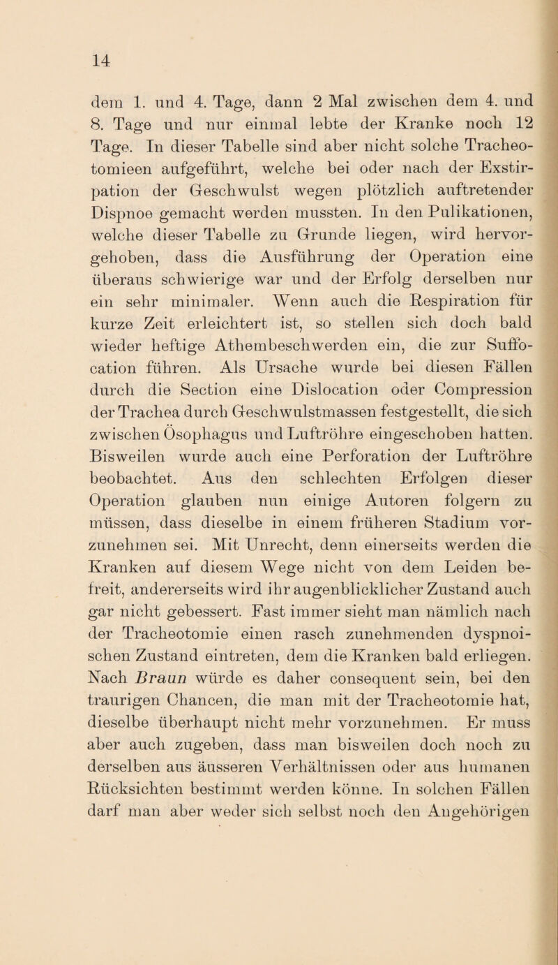 dem 1. und 4. Tage, dann 2 Mal zwischen dem 4. und 8. Tage und nur einmal lebte der Kranke noch 12 Tage. In dieser Tabelle sind aber nicht solche Tracheo- tomieen aufgeführt, welche bei oder nach der Exstir¬ pation der Geschwulst wegen plötzlich auftretender Dispnoe gemacht werden mussten. In den. Pulikationen, welche dieser Tabelle zu Grunde liegen, wird hervor¬ gehoben, dass die Ausführung der Operation eine überaus schwierige war und der Erfolg derselben nur ein sehr minimaler. Wenn auch die Respiration für kurze Zeit erleichtert ist, so stellen sich doch bald wieder heftige Athembeschwerden ein, die zur Suffo- cation führen. Als Ursache wurde bei diesen Fällen durch die Section eine Dislocation oder Gompression der Trachea durch Geschwulstmassen festgestellt, die sich zwischen Ösophagus und Luftröhre eingeschoben hatten. Bisweilen wurde auch eine Perforation der Luftröhre beobachtet. Aus den schlechten Erfolgen dieser Operation glauben nun einige Autoren folgern zu müssen, dass dieselbe in einem früheren Stadium vor¬ zunehmen sei. Mit Unrecht, denn einerseits werden die Kranken auf diesem Wege nicht von dem Leiden be¬ freit, andererseits wird ihr augenblicklicher Zustand auch gar nicht gebessert. Fast immer sieht man nämlich nach der Tracheotomie einen rasch zunehmenden dyspnoi- schen Zustand eintreten, dem die Kranken bald erliegen. Nach Braun würde es daher consequent sein, bei den traurigen Chancen, die man mit der Tracheotomie hat, dieselbe überhaupt nicht mehr vorzunehmen. Er muss aber auch zugeben, dass man bisweilen doch noch zu derselben aus äusseren Verhältnissen oder aus humanen Rücksichten bestimmt werden könne. In solchen Fällen darf man aber weder sich selbst noch den Angehörigen
