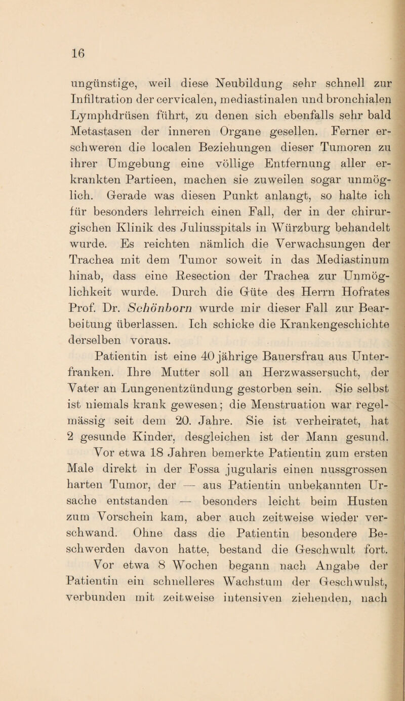 ungünstige, weil diese Neubildung sehr schnell zur Infiltration der cervicalen, mediastinalen und bronchialen Lymphdrüsen führt, zu denen sich ebenfalls sehr bald Metastasen der inneren Organe gesellen. Ferner er¬ schweren die localen Beziehungen dieser Tumoren zu ihrer Umgebung eine völlige Entfernung aller er¬ krankten Partieen, machen sie zuweilen sogar unmög¬ lich. Gerade was diesen Punkt anlangt, so halte ich für besonders lehrreich einen Fall, der in der chirur¬ gischen Klinik des Juliusspitals in Würzburg behandelt wurde. Es reichten nämlich die Verwachsungen der Trachea mit dem Tumor soweit in das Mediastinum hinab, dass eine Kesection der Trachea zur Unmög¬ lichkeit wurde. Durch die Güte des Herrn Hofrates Prof. Dr. Schönborn wurde mir dieser Fall zur Bear¬ beitung überlassen. Ich schicke die Krankengeschichte derselben voraus. Patientin ist eine 40 jährige Bauersfrau aus Unter¬ franken. Ihre Mutter soll an Herzwassersucht, der Vater an Lungenentzündung gestorben sein. Sie selbst ist niemals krank gewesen; die Menstruation war regel¬ mässig seit dem 20. Jahre. Sie ist verheiratet, hat 2 gesunde Kinder, desgleichen ist der Mann gesund. Vor etwa 18 Jahren bemerkte Patientin zum ersten Male direkt in der Fossa jugularis einen nussgrossen harten Tumor, der — aus Patientin unbekannten Ur¬ sache entstanden — besonders leicht beim Husten zum Vorschein kam, aber auch zeitweise wieder ver¬ schwand. Ohne dass die Patientin besondere Be¬ schwerden davon hatte, bestand die Geschwult fort. 4 Vor etwa 8 Wochen begann nach Angabe der Patientin ein schnelleres Wachstum der Geschwulst, verbunden mit zeitweise intensiven ziehenden, nach