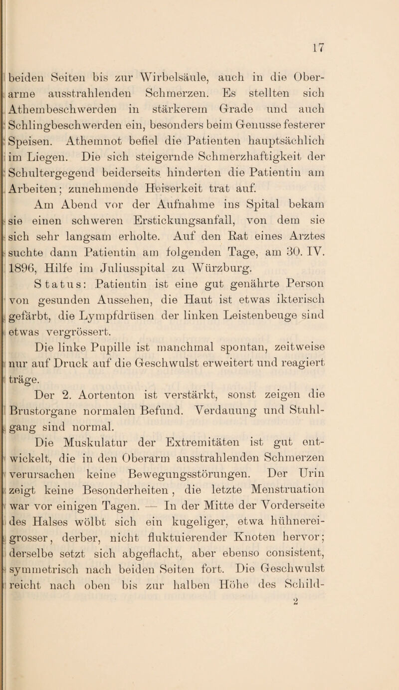 beiden Seiten bis zur Wirbelsäule, auch in die Ober¬ arme ausstrahlenden Schmerzen. Es stellten sich Athembesch werden in stärkerem Grade und auch Schlingbeschwerden ein, besonders beim Genüsse festerer Speisen. Athemnot befiel die Patienten hauptsächlich im Liegen. Die sich steigernde Schmerzhaftigkeit der Schultergegend beiderseits hinderten die Patientin am Arbeiten; zunehmende Heiserkeit trat auf. Am Abend vor der Aufnahme ins Spital bekam sie einen schweren Erstickungsanfall, von dem sie sich sehr langsam erholte. Auf den Rat eines Arztes suchte dann Patientin am folgenden Tage, am 30. IV. 1896, Hilfe im Juliusspital zu Wiirzburg. Status: Patientin ist eine gut genährte Person von gesunden Aussehen, die Haut ist etwas ikterisch gefärbt, die Lympfdriisen der linken Leistenbeuge sind etwas vergrössert. Die linke Pupille ist manchmal spontan, zeitweise nur auf Druck auf die Geschwulst erweitert und reagiert träge. Der 2. Aortenton ist verstärkt, sonst zeigen die Brustorgane normalen Befund. Verdauung und Stuhl¬ gang sind normal. Die Muskulatur der Extremitäten ist gut ent¬ wickelt, die in den Oberarm ausstrahlenden Schmerzen verursachen keine Bewegungsstörungen. Der Urin zeigt keine Besonderheiten , die letzte Menstruation war vor einigen Tagen. — In der Mitte der Vorderseite des Halses wölbt sich ein kugeliger, etwa hühnerei¬ grosser, derber, nicht fluktuierender Knoten hervor; derselbe setzt sich abgeflacht, aber ebenso consistent, 'I symmetrisch nach beiden Seiten fort. Die Geschwulst reicht nach oben bis zur halben Höhe des Schild-