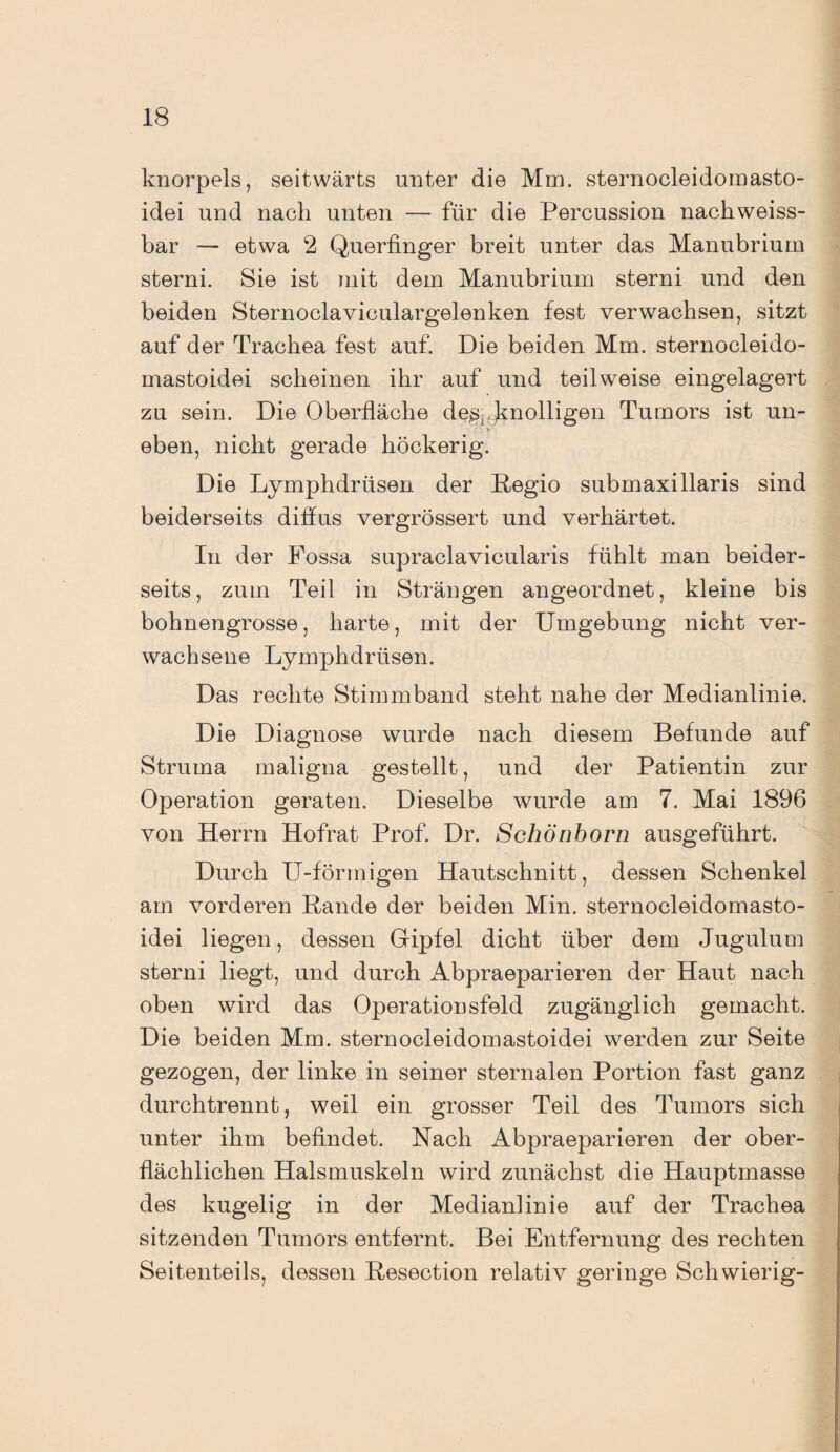 knorpels, seitwärts unter die Mm. sternocleidomasto- idei und nach unten — für die Percussion nachweiss¬ bar — etwa 2 Querfinger breit unter das Manubrium sterni. Sie ist mit dem Manubrium sterni und den beiden Sternoclaviculargelenken fest verwachsen, sitzt auf der Trachea fest auf. Die beiden Mm. sternocleido- mastoidei scheinen ihr auf und teilweise eingelagert zu sein. Die Oberfläche de,s,,.knolligen Tumors ist un¬ eben, nicht gerade höckerig. Die Lymphdrüsen der Regio submaxillaris sind beiderseits diffus vergrössert und verhärtet. In der Fossa supraclavicularis fühlt man beider¬ seits, zum Teil in Strängen angeordnet, kleine bis bohnengrosse, harte, mit der Umgebung nicht ver¬ wachsene Lymphdrüsen. Das rechte Stimmband steht nahe der Medianlinie. Die Diagnose wurde nach diesem Befunde auf Struma maligna gestellt, und der Patientin zur Operation geraten. Dieselbe wurde am 7. Mai 1896 von Herrn Hofrat Prof. Dr. Schönborn ausgeführt. Durch U-förmigen Hautschnitt, dessen Schenkel am vorderen Rande der beiden Min. sternocleidomasto- idei liegen, dessen Gipfel dicht über dem Jugulum sterni liegt, und durch Abpraeparieren der Haut nach oben wird das Operationsfeld zugänglich gemacht. Die beiden Mm. sternocleidomastoidei werden zur Seite gezogen, der linke in seiner sternalen Portion fast ganz durchtrennt, weil ein grosser Teil des Tumors sich unter ihm befindet. Nach Abpraeparieren der ober¬ flächlichen Halsmuskeln wird zunächst die Hauptmasse des kugelig in der Medianlinie auf der Trachea sitzenden Tumors entfernt. Bei Entfernung des rechten Seitenteils, dessen Resection relativ geringe Schwierig-