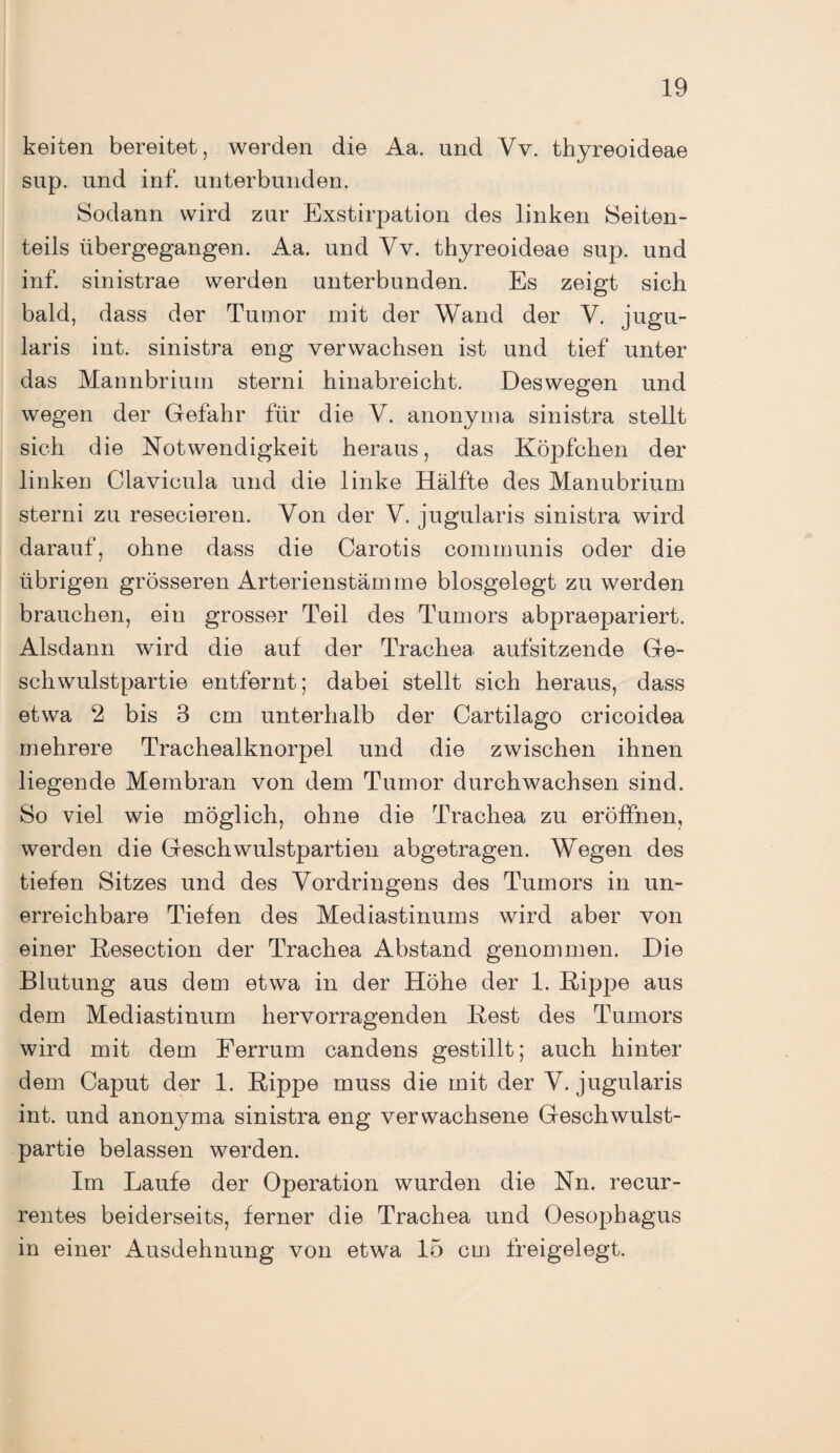 keiten bereitet, werden die Aa. und Vv. thyreoideae sup. und inf. unterbunden. Sodann wird zur Exstirpation des linken Seiten¬ teils übergegangen. Aa. und Vv. thyreoideae sup. und inf. sinistrae werden unterbunden. Es zeigt sich bald, dass der Tumor mit der Wand der V. jugu- laris int. sinistra eng verwachsen ist und tief unter das Mannbrium sterni hinabreicht. Deswegen und wegen der Gefahr für die V. anonyma sinistra stellt sich die Notwendigkeit heraus, das Köpfchen der linken Clavicula und die linke Hälfte des Manubrium sterni zu resecieren. Von der V. jugularis sinistra wird darauf, ohne dass die Carotis communis oder die übrigen grösseren xVrterienstämme blosgelegt zu werden brauchen, ein grosser Teil des Tumors abpraepariert. Alsdann wird die auf der Trachea aufsitzende Ge¬ schwulstpartie entfernt; dabei stellt sich heraus, dass etwa 2 bis 8 cm unterhalb der Cartilago cricoidea mehrere Trachealknorpel und die zwischen ihnen liegende Membran von dem Tumor durchwachsen sind. So viel wie möglich, ohne die Trachea zu eröffnen, werden die Geschwulstpartiell abgetragen. Wegen des tiefen Sitzes und des Vordringens des Tumors in un¬ erreichbare Tiefen des Mediastinums wird aber von einer Resection der Trachea Abstand genommen. Die Blutung aus dem etwa in der Höhe der 1. Rippe aus dem Mediastinum hervorragenden Rest des Tumors wird mit dem Ferrum candens gestillt; auch hinter dem Caput der 1. Rippe muss die mit der V. jugularis int. und anonyma sinistra eng verwachsene Geschwulst¬ partie belassen werden. Im Laufe der Operation wurden die Nn. recur- rentes beiderseits, ferner die Trachea und Oesophagus in einer Ausdehnung von etwa 15 cm freigelegt.