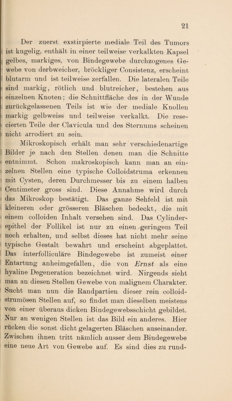 Der zuerst exstirpierte mediale Teil des Tumors ist kugelig, enthält in einer teilweise verkalkten Kapsel gelbes, markiges, von Bindegewebe durchzogenes Ge¬ webe von derbweicher, bröckliger Consistenz, erscheint blutarm und ist teilweise zerfallen. Die lateralen Teile sind markig, rötlich und blutreicher, bestehen aus einzelnen Knoten; die Schnittfläche des in der Wunde zurückgelassenen Teils ist wie der mediale Knollen markig gelbweiss und teilweise verkalkt. Die rese- cierten Teile der Clavicula und des Sternums scheinen nicht arrodiert zu sein. Mikroskopisch erhält man sehr verschiedenartige Bilder je nach den Stellen denen man die Schnitte entnimmt. Schon makroskopisch kann man an ein¬ zelnen Stellen eine typische Colloidstruma erkennen mit Cysten, deren Durchmesser bis zu einem halben Centimeter gross sind. Diese Annahme wird durch das Mikroskop bestätigt. Das ganze Sehfeld ist mit kleineren oder grösseren Bläschen bedeckt, die mit einem colloiden Inhalt versehen sind. Das Cylinder- epithel der Follikel ist nur zu einen geringem Teil noch erhalten, und selbst dieses hat nicht mehr seine typische Gestalt bewahrt und erscheint abgeplattet. Das interfolliculäre Bindegewebe ist zumeist einer Entartung anheimgefallen, die von Ernst als eine hyaline Degeneration bezeichnet wird. Nirgends sieht man an diesen Stellen Gewebe von malignem Charakter. Sucht man nun die Randpartien dieser rein colloid- strumösen Stellen auf, so findet man dieselben meistens von einer überaus dicken Bindege websschicht gebildet. Nur an wenigen Stellen ist das Bild ein anderes. Hier rücken die sonst dicht gelagerten Bläschen auseinander. Zwischen ihnen tritt nämlich ausser dem Bindegewebe eine neue Art von Gewebe auf. Es sind dies zu rund-
