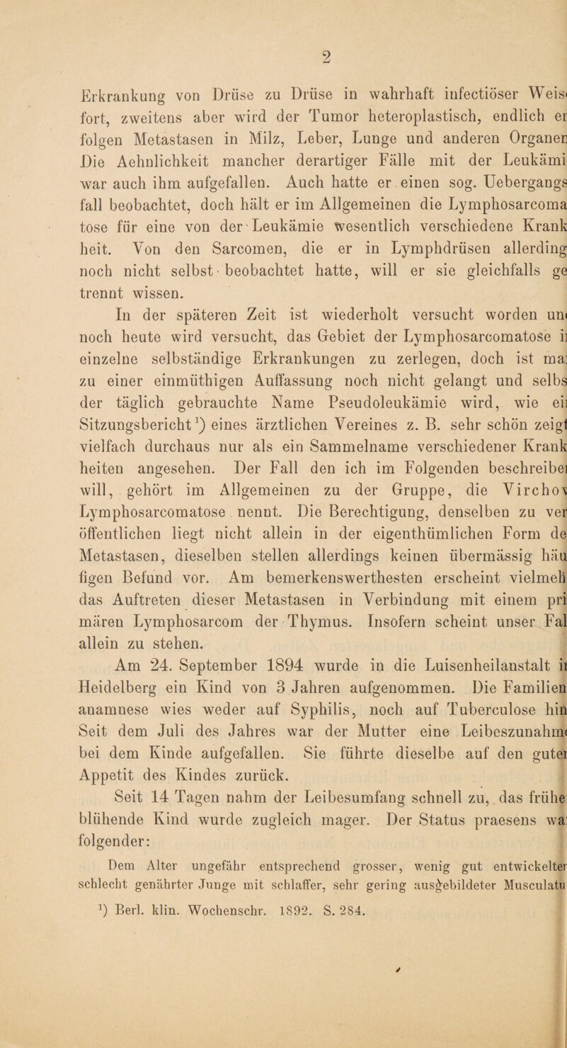 Erkrankung von Drüse zu Drüse in wahrhaft infectiöser Weis* fort, zweitens aber wird der Tumor heteroplastisch, endlich ei folgen Metastasen in Milz, Leber, Lunge und anderen Organer Die Aehnlichkeit mancher derartiger Fälle mit der Leukämi war auch ihm aufgefallen. Auch hatte er einen sog. Uebergangs fall beobachtet, doch hält er im Allgemeinen die Lymphosarcoma tose für eine von der Leukämie wesentlich verschiedene Krank heit. Von den Sarcomen, die er in Lymphdrüsen allerding noch nicht selbst• beobachtet hatte, will er sie gleichfalls ge trennt wissen. In der späteren Zeit ist wiederholt versucht worden um noch heute wird versucht, das Gebiet der Lymphosarcomatose ii einzelne selbständige Erkrankungen zu zerlegen, doch ist ma: zu einer einmüthigen Auffassung noch nicht gelangt und selbs der täglich gebrauchte Name Pseudoleukämie wird, wie eil Sitzungsbericht1) eines ärztlichen Vereines z. B. sehr schön zeigt vielfach durchaus nur als ein Sammelname verschiedener Krank heiten angesehen. Der Fall den ich im Folgenden beschreibe! will, gehört im Allgemeinen zu der Gruppe, die Vircho\ Lymphosarcomatose nennt. Die Berechtigung, denselben zu ver öffentlichen liegt nicht allein in der eigenthümliehen Form de Metastasen, dieselben stellen allerdings keinen übermässig häu figen Befund vor. Am bemerkenswerthesten erscheint vielmeli das Auftreten dieser Metastasen in Verbindung mit einem pri mären Lymphosarcom der Thymus. Insofern scheint unser Fal allein zu stehen. Am 24. September 1894 wurde in die Luisenheilanstalt ii Heidelberg ein Kind von 3 Jahren aufgenommen. Die Familien anamnese wies weder auf Syphilis, noch auf Tuberculose hin Seit dem Juli des Jahres war der Mutter eine Leibeszunahnn bei dem Kinde aufgefallen. Sie führte dieselbe auf den gutei Appetit des Kindes zurück. Seit 14 Tagen nahm der Leibesumfang schnell zu, das frühe blühende Kind wurde zugleich mager. Der Status praesens wa folgender: Dem Alter ungefähr entsprechend grosser, wenig gut entwickelter schlecht genährter Junge mit schlaffer, sehr gering aus^ebildeter Museulatu 9 Berl. klin. Wochenschr. 1S92. S. 284.