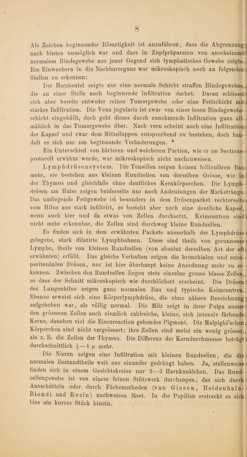 Als Zeichen beginnender Bösartigkeit ist anzuführen, dass die Abgrenzung! nach hinten unmöglich war und dass in Zupfpräparaten von anscheinendl normalem Bindegewebe aus jener Gegend sich lymphatisches Gewebe zeigte. Ein Einwuchern in die Nachbarorgane war mikroskopisch noch an folgendem Stellen zu erkennen: Der Herzbeutel zeigte nur eine normale Schicht straffen Bindegewebes., die an einer Stelle auch beginnende Infiltration darbot. Daran schliesstli sich aber bereits entweder reines Tumorgew'ebe oder eine Fettschicht mit!! starker Infiltration. Die Vena jugularis ist zwar von einer losen Bindegewebs- schicht eingehüllt, doch geht dieses durch zunehmende Infiltration ganz all¬ mählich in das Tumorgewebe über. Nach vorn scheint auch eine Infiltration! der Kapsel und zwar dem Mittellappen entsprechend zu bestehen, doch han¬ delt es sich nur nm beginnende Veränderungen. ' Ein Unterschied von härteren und weicheren Partien, wie er im Sections- protocoll erw'ähnt wurde, war mikroskopisch nicht nachzuweisen. Lymp hd rüsensystem. Die Tonsillen zeigen keinen folliculären Baui mehr, sie bestehen aus kleinen Rundzellen von derselben Grösse, wie in der Thymus und gleichfalls ohne deutliches Kernkörperchen. Die Lymph- drüsen am Halse zeigen beiderseits nur noch Andeutungen der Markstränge., Das umliegende Fettgewebe ist besonders in dem Driisenpacket rechterseits; vom Hilus aus stark infiltrirt, es besteht aber noch eine deutliche Kapsel, w'enn auch hier und da etwas von Zellen durchsetzt. Keimcentren sindl nicht mehr erkennbar, die Zellen sind durchweg kleine Rundzellen. Es finden sich in dem erwähnten Packete ausserhalb der Lymphdrüse1 gelegene, stark dilatirte Lymphbahnen. Diese sind theils von geronnenen Lymphe, theils von kleinen Rundzellen (von absolut derselben Art der oft erwähnten) erfüllt. Das gleiche Verhalten zeigen die bronchialen und retro- peritonäalen Drüsen, nur ist hier überhaupt keine Anordnung mehr zu er¬ kennen. Zwischen den Rundzellen liegen stets einzelne grosse blasse Zellen, so dass der Schnitt mikroskopisch wie durchlöchert erscheint. Die Drüsen des Lungenhilus zeigen ganz normalen Bau und typische Keimcentren. Ebenso erweist sich eine Körperlymphdrüse, die ohne nähere Bezeichnung aufgehoben w:ar, als völlig normal. Die Milz zeigt in ihrer Pulpa ausser den grösseren Zellen auch ziemlich zahlreiche, kleine, sich intensiv färbendei= Kerne, daneben viel die Eisenreaction gebendes Pigment. Die Malpighi’schen Körperchen sind nicht vergrössert; ihre Zellen sind meist ein wenig grösser, als z. B. die Zellen der Thymus. Die Differenz der Kerndurchmesser beträgt durchschnittlich — 1 p. mehr. Die Nieren zeigen eine Infiltration mit kleinen Rundzellen, die die normalen Bestandteile weit aus einander gedrängt haben. Ja, stellenweisee finden sich in einem Gesichtskreise nur 2—3 Harnkanälchen. Das Rund¬ zellengewebe ist von einem feinen Stützwerk durchzogen, das sich durch Ausschütteln oder durch Färbemethoden (van Gieson, Heidenhain- Biondi und Rosin) nachw’eisen lässt. In die Papillen erstreckt es sich blos ein kurzes Stück hinein.