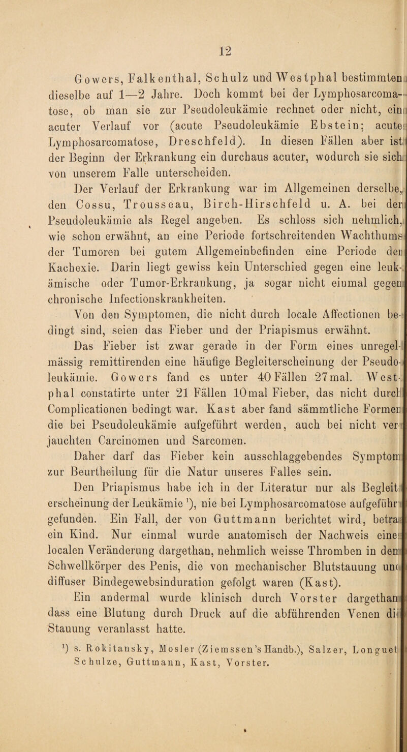 Gowers, Falkenthal, Schulz und Westphal bestimmten dieselbe auf 1—2 Jahre. Doch kommt bei der Lymphosarcoma- tose, ob man sie zur Pseudoleukämie rechnet oder nicht, einu acuter Verlauf vor (acute Pseudoleukämie Ebstein; acute; Lymphosarcomatose, Dreschfeld), ln diesen Fällen aber ist!’ der Beginn der Erkrankung ein durchaus acuter, wodurch sie sichi von unserem Falle unterscheiden. Der Verlauf der Erkrankung war im Allgemeinen derselbe,, den Cossu, Trousseau, Birch-Hirschfeld u. A. bei den Pseudoleukämie als Regel angeben. Es schloss sich nehmlich, wie schon erwähnt, an eine Periode fortschreitenden Wachthums der Tumoren bei gutem Allgemeinbefinden eine Periode der Kachexie. Darin liegt gewiss kein Unterschied gegen eine leuk¬ ämische oder Tumor-Erkrankung, ja sogar nicht einmal gegen chronische Infectionskraukheiten. Von den Symptomen, die nicht durch locale Alfectionen be¬ dingt sind, seien das Fieber und der Priapismus erwähnt. Das Fieber ist zwar gerade in der Form eines unregel¬ mässig remittirenden eine häufige Begleiterscheinung der Pseudo¬ leukämie. Gowers fand es unter 40 Fällen 27mal. West¬ phal constatirte unter 21 Fällen 10 mal Fieber, das nicht durcli Complicationen bedingt war. Käst aber fand sämmtliche Formen die bei Pseudoleukämie aufgeführt werden, auch bei nicht ver jauchten Carcinomen und Sarcomen. Daher darf das Fieber kein ausschlaggebendes Symptom zur Beurtheilung für die Natur unseres Falles sein. Den Priapismus habe ich in der Literatur nur als Begleit erscheinung der Leukämie J), nie bei Lymphosarcomatose aufgeführ gefunden. Ein Fall, der von Guttmann berichtet wird, betrat ein Kind. Nur einmal wurde anatomisch der Nachweis eine; localen Veränderung dargethan, nehmlich weisse Thromben in den Schwellkörper des Penis, die von mechanischer Blutstauung unu diffuser Bindegewebsinduration gefolgt waren (Käst). Ein andermal wurde klinisch durch Vorst er dargethan dass eine Blutung durch Druck auf die abführenden Venen di Stauung veranlasst hatte. 0 s. Rokitansky, Mosler (Ziemssen’s Handb.), Salzer, Longueti Schulze, Guttmann, Käst, Yorster.