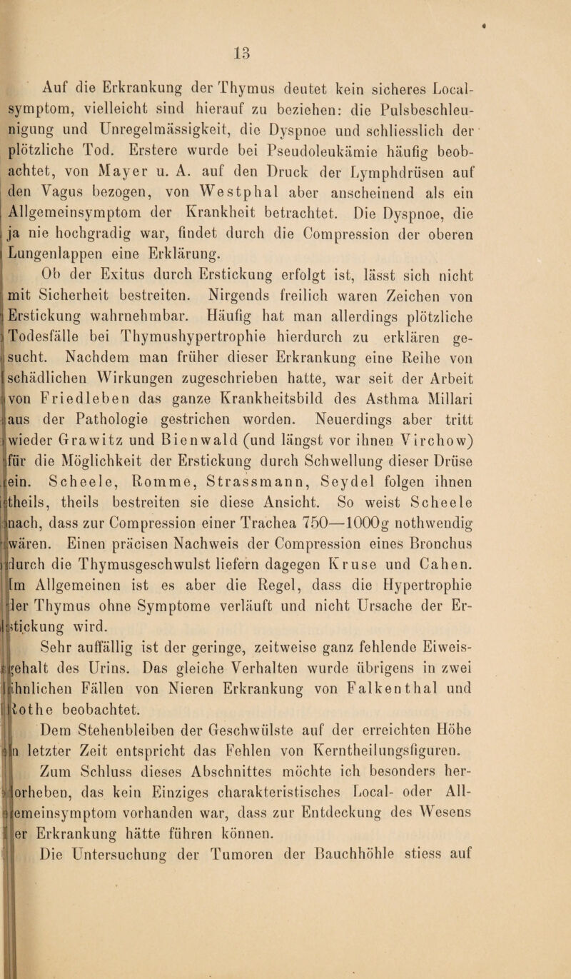 « Auf die Erkrankung der Thymus deutet kein sicheres Local¬ symptom, vielleicht sind hierauf zai beziehen: die Pulsbeschleu¬ nigung und Unregelmässigkeit, die Dyspnoe und schliesslich der plötzliche Tod. Erstere wurde bei Pseudoleukämie häufig beob¬ achtet, von Mayer u. A. auf den Druck der Lymphdrüsen auf den Vagus bezogen, von Westphal aber anscheinend als ein ; Allgemeinsymptom der Krankheit betrachtet. Die Dyspnoe, die i ja nie hochgradig war, findet durch die Compression der oberen i Lungenlappen eine Erklärung. Ob der Exitus durch Erstickung erfolgt ist, lässt sich nicht mit Sicherheit bestreiten. Nirgends freilich waren Zeichen von [Erstickung wahrnehmbar. Häufig hat man allerdings plötzliche 3 Todesfälle bei Thymushypertrophie hierdurch zu erklären ge¬ bucht. Nachdem man früher dieser Erkrankung eine Reihe von [schädlichen Wirkungen zugeschrieben hatte, war seit der Arbeit ivon Friedleben das ganze Krankheitsbild des Asthma Millari ; aus der Pathologie gestrichen worden. Neuerdings aber tritt [wieder Grawitz und Bienwald (und längst vor ihnen Virchow) jfür die Möglichkeit der Erstickung durch Schwellung dieser Drüse cein. Scheele, Romme, Strassmann, Seydel folgen ihnen istheils, theils bestreiten sie diese Ansicht. So weist Scheele )nach, dass zur Compression einer Trachea 750—1000g nothwendig • wären. Einen präcisen Nachweis der Compression eines Bronchus Idurch die Thymusgeschwulst liefern dagegen Kruse und Cahen. [m Allgemeinen ist es aber die Regel, dass die Hypertrophie ler Thymus ohne Symptome verläuft und nicht Ursache der Er- il ffi.ckung wird. Sehr auffällig ist der geringe, zeitweise ganz fehlende Eiweis- | fehalt des Urins. Das gleiche Verhalten wurde übrigens in zwei I ihnlichen Fällen von Nieren Erkrankung von Falkenthal und [ tothe beobachtet. Dem Stehenbleiben der Geschwülste auf der erreichten Höhe i»n letzter Zeit entspricht das Fehlen von Kerntheilungsfiguren. Zum Schluss dieses Abschnittes möchte ich besonders her- : jorheben, das kein Einziges charakteristisches Local- oder All¬ demeinsymptom vorhanden war, dass zur Entdeckung des Wesens i |er Erkrankung hätte führen können. Die Untersuchung der Tumoren der Bauchhöhle stiess auf O II