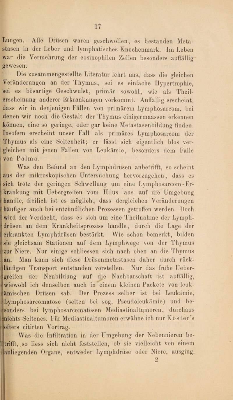 Lungen. Alle Drüsen waren geschwollen, es bestanden Meta¬ stasen in der Leber und lymphatisches Knochenmark. Im Leben war die Vermehrung der eosinophilen Zellen besonders auffällig gewesen. Die zusammengestellte Literatur lehrt uns, dass die gleichen Veränderungen an der Thymus, sei es einfache Hypertrophie, sei es bösartige Geschwulst, primär sowohl, wie als Theil- erscheinung anderer Erkrankungen vorkommt. Auffällig erscheint, dass wir in denjenigen Fällen von primärem Lymphosarcom, bei denen wir noch die Gestalt der Thymus einigermaassen erkennen können, eine so geringe, oder gar keine Metastasenbildung finden. Insofern erscheint unser Fall als primäres Lymphosarcom der Thymus als eine Seltenheit; er lässt sich eigentlich blos ver- I gleichen mit jenen Fällen von Leukämie, besonders dem Falle i von Palma. Was den Befund an den Lymphdriisen anbetrifft, so scheint aus der mikroskopischen Untersuchung hervorzugehen, dass es i sich trotz der geringen Schwellung um eine Lymphosarcom-Er- ! krankung mit Uebergreifen vom Hilus aus auf die Umgebung i handle, freilich ist es möglich, dass dergleichen Veränderungen ij häufiger auch bei entzündlichen Prozessen getroffen werden. Doch iwird der Verdacht, dass es sich um eine Theilnahme der Lymph- i'driisen an dem Krankheitsprozess handle, durch die Lage der erkrankten Lymphdriisen bestärkt. Wie schon bemerkt, bilden sie gleichsam Stationen auf dem Lymphwege von der Thymus zur Niere. Nur einige schliessen sich nach oben an die Thymus ian. Man kann sich diese Drüsenmetastasen daher durch rück- Jläufigen Transport entstanden vorstellen. Nur das frühe Ueber¬ greifen der Neubildung auf die Nachbarschaft ist auffällig, iwiewohl ich denselben auch in einem kleinen Packete von leuk- iämischen Drüsen sah. Der Prozess selber ist bei Leukämie, Lymphosarcomatose (selten bei sog. Pseudoleukämie) und be¬ sonders bei lymphosarcomatösen Mediastinaltumoren, durchaus nichts Seltenes. Für Mediastinaltumoren erwähne ich nur Köster’s h öfters citirten Vortrag. Was die Infiltration in der Umgebung der Nebennieren be¬ trifft, .so liess sich nicht feststellen, ob sie vielleicht von einem fanliegenden Organe, entweder Lymphdrüse oder Niere, ausging.