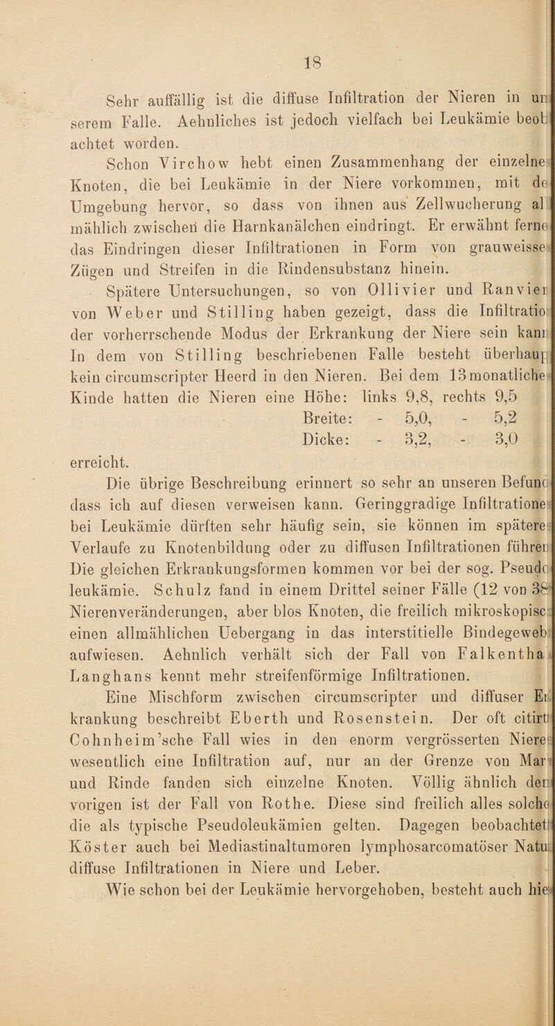 Sehr auffällig ist die diffuse Infiltration der Nieren in um serem Falle. Aehnliches ist jedoch vielfach bei Leukämie beol achtet worden. Schon Virchow liebt einen Zusammenhang der einzelne; Knoten, die bei Leukämie in der Niere Vorkommen, mit de Umgebung hervor, so dass von ihnen aus Zell Wucherung al mählich zwischen die Harnkanälchen eindringt. Er erwähnt ferne das Eindringen dieser Infiltrationen in Form von grauweisse: Zügen und Streifen in die Rindensubstanz hinein. Spätere Untersuchungen, so von Ollivier und Ranviel! von Weber und Still in g haben gezeigt, dass die Infiltration der vorherrschende Modus der Erkrankung der Niere sein kann In dem von St i Hing beschriebenen Falle besteht überhaup kein circumscripter Heerd in den Nieren. Bei dem 13monatliche« Kinde hatten die Nieren eine Höhe: links 9,8, rechts 9,5 Breite: - 5,0, - 5,2 Dicke: - 3,2, - 3,0 erreicht. Die übrige Beschreibung erinnert so sehr an unseren Befuno dass ich auf diesen verweisen kann. Geringgradige Infiltrationen bei Leukämie dürften sehr häufig sein, sie können im spätere!: Verlaufe zu Knotenbildung oder zu diffusen Infiltrationen führen Die gleichen Erkrankungsformen kommen vor bei der sog. Pseudo leukämie. Schulz fand in einem Drittel seiner Fälle (12 von 38' Nierenveränderungen, aber blos Knoten, die freilich mikroskopisci: einen allmählichen Uebergang in das interstitielle Bindegeweb aufwiesen. Aehnlich verhält sich der Fall von Falkentha Langhans kennt mehr streifenförmige Infiltrationen. Eine Mischform zwischen circumscripter und diffuser En krankung beschreibt Eberth und Rosenstein. Der oft citirtJ Cohnheim’sche Fall wies in den enorm vergrösserten Niereis wesentlich eine Infiltration auf, nur an der Grenze von Man und Rinde fanden sich einzelne Knoten. Völlig ähnlich dem vorigen ist der Fall von Rothe. Diese sind freilich alles solche die als typische Pseudoleukämien gelten. Dagegen beobachtet: Köster auch bei Mediastinaltumoren lymphosarcomatöser Natu:. diffuse Infiltrationen in Niere und Leber. Wie schon bei der Leukämie hervorgehoben, besteht auch hielt