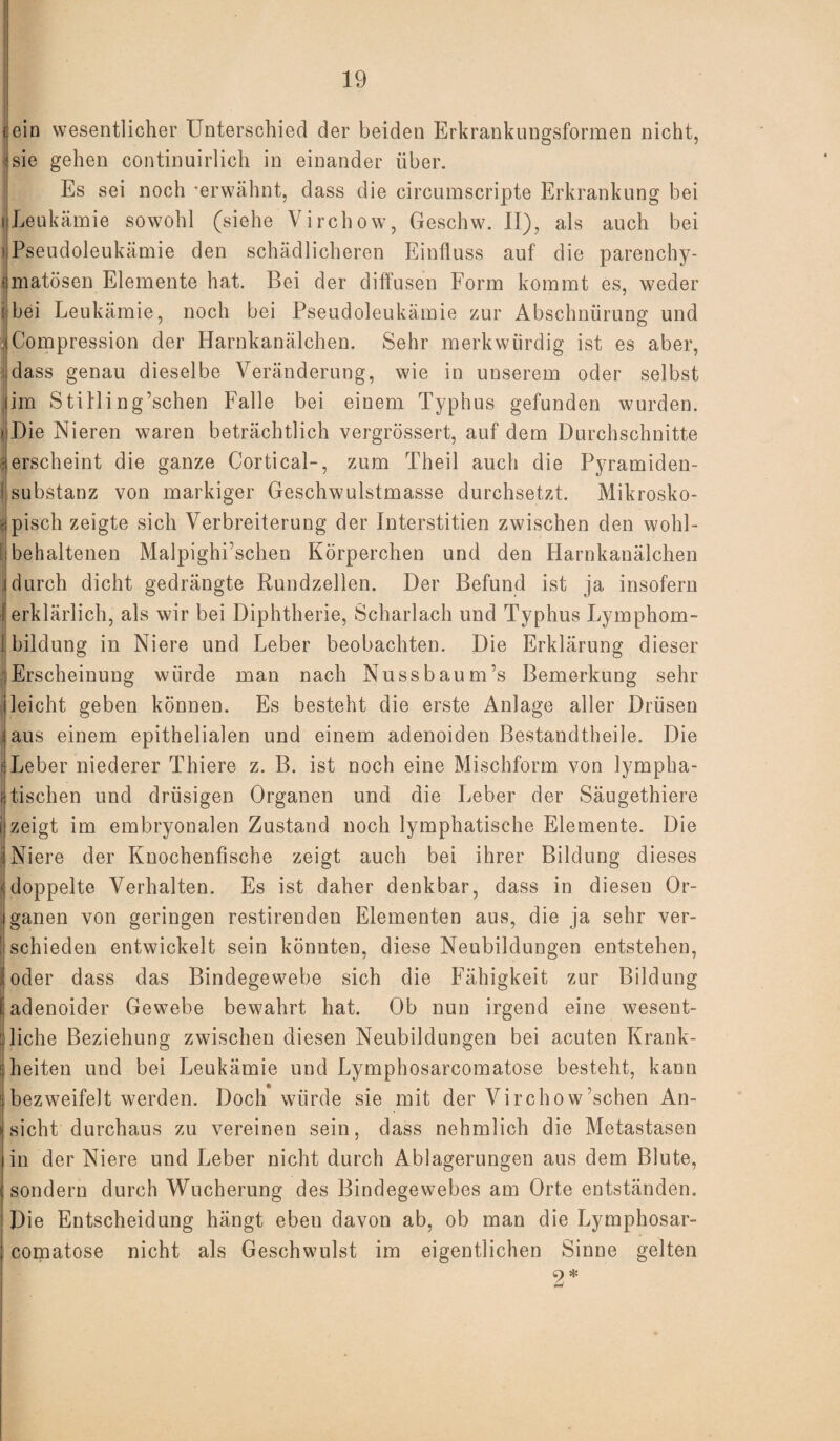 \ ein wesentlicher Unterschied der beiden Erkrankungsformen nicht, sie gehen continuirlich in einander über. Es sei noch -erwähnt, dass die circumscripte Erkrankung bei j Leukämie sowohl (siehe Virchow, Geschw. II), als auch bei j Pseudoleukämie den schädlicheren Einfluss auf die parenchy- ümatösen Elemente hat. Bei der diffusen Form kommt es, weder : bei Leukämie, noch bei Pseudoleukämie zur Abschnürung und ICompression der Harnkanälchen. Sehr merkwürdig ist es aber, ;,dass genau dieselbe Veränderung, wie in unserem oder selbst Jim Stilling’schen Falle bei einem Typhus gefunden wurden. > Die Nieren waren beträchtlich vergrössert, auf dem Durchschnitte Jerscheint die ganze Cortical-, zum Theil auch die Pyramiden- | Substanz von markiger Geschwulstmasse durchsetzt. Mikrosko¬ pisch zeigte sich Verbreiterung der Interstitien zwischen den wohl¬ behaltenen Malpighi’schen Körperchen und den Harnkanälchen i durch dicht gedrängte Rundzellen. Der Befund ist ja insofern (erklärlich, als wir bei Diphtherie, Scharlach und Typhus Lymphom- 1 Bildung in Niere und Leber beobachten. Die Erklärung dieser Erscheinung würde man nach Nussbaum’s Bemerkung sehr leicht geben können. Es besteht die erste Anlage aller Drüsen laus einem epithelialen und einem adenoiden Bestandteile. Die ( Leber niederer Thiere z. B. ist noch eine Mischform von lympha- f tischen und drüsigen Organen und die Leber der Säugetiere i zeigt im embryonalen Zustand noch lymphatische Elemente. Die Niere der Knochenfische zeigt auch bei ihrer Bildung dieses (doppelte Verhalten. Es ist daher denkbar, dass in diesen Or¬ ganen von geringen restirenden Elementen aus, die ja sehr ver- ' schieden entwickelt sein könnten, diese Neubildungen entstehen, i oder dass das Bindegewebe sich die Fähigkeit zur Bildung I adenoider Gewebe bewahrt hat. Ob nun irgend eine wesent¬ liche Beziehung zwischen diesen Neubildungen bei acuten Krank- i heiten und bei Leukämie und Lymphosarcomatose besteht, kann bezweifelt werden. Doch würde sie mit der Virchow’schen An¬ sicht durchaus zu vereinen sein, dass nehmlich die Metastasen in der Niere und Leber nicht durch Ablagerungen aus dem Blute, sondern durch Wucherung des Bindegewebes am Orte entständen. Die Entscheidung hängt ebeu davon ab, ob man die Lymphosar¬ comatose nicht als Geschwulst im eigentlichen Sinne gelten