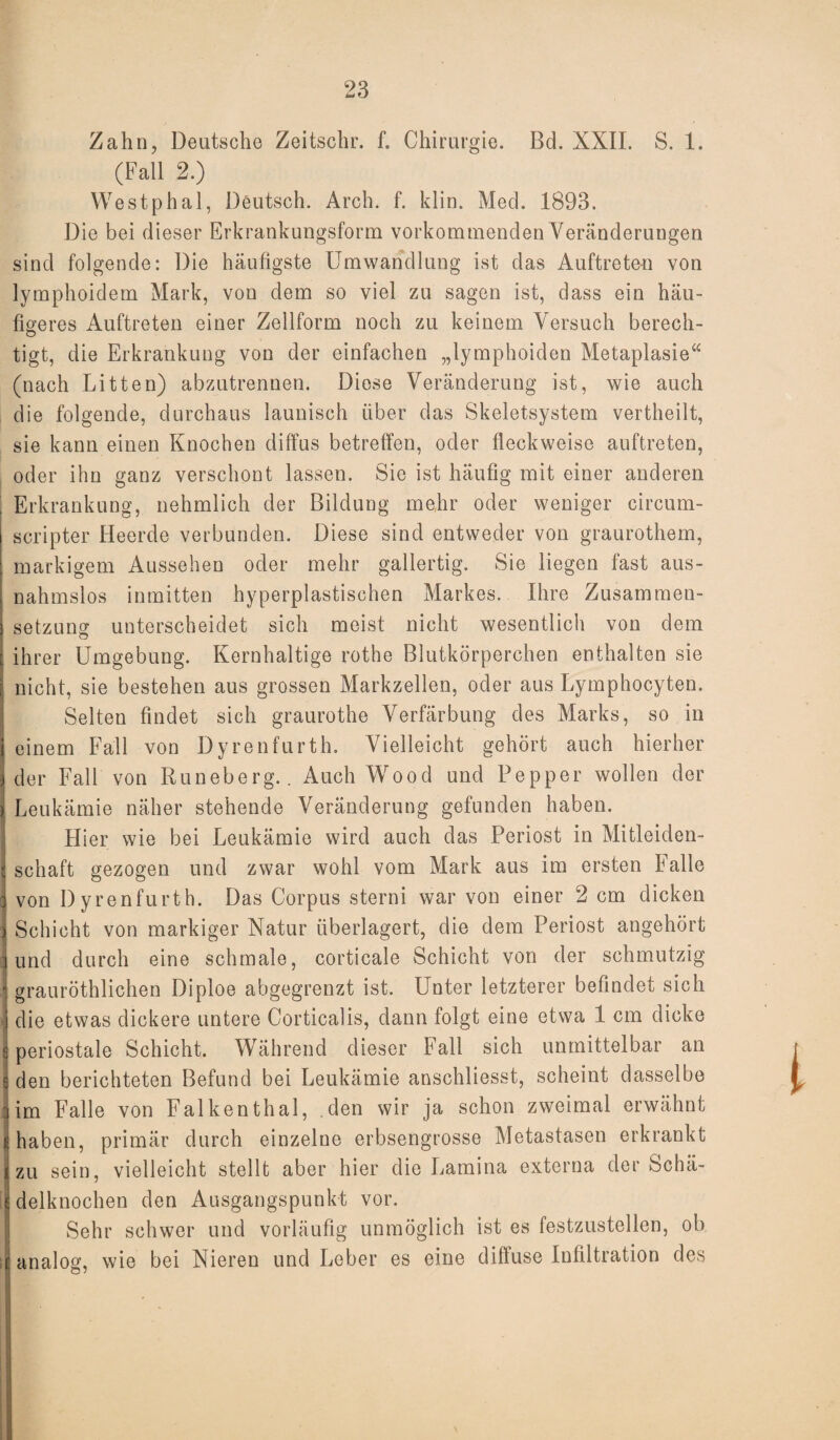 Zahn, Deutsche Zeitschr. f. Chirurgie. Bd. XXII. S. 1. (Fall 2.) Westphal, Deutsch. Arch. f. klin. Med. 1893. Die bei dieser Erkrankungsform vorkommenden Veränderungen sind folgende: Die häufigste Umwandlung ist das Auftreten von lymphoidem Mark, von dem so viel zu sagen ist, dass ein häu¬ figeres Auftreten einer Zellform noch zu keinem Versuch berech- tigt, die Erkrankung von der einfachen „lymphoiden Metaplasie“ (nach Litten) abzutrennen. Diese Veränderung ist, wie auch die folgende, durchaus launisch über das Skeletsystem vertheilt, sie kann einen Knochen diffus betreffen, oder fleckweise auftreten, oder ihn ganz verschont lassen. Sie ist häufig mit einer anderen Erkrankung, nehmlich der Bildung mehr oder weniger circum- scripter Heerde verbunden. Diese sind entweder von graurothem, markigem Aussehen oder mehr gallertig. Sie liegen fast aus¬ nahmslos inmitten hyperplastischen Markes. Ihre Zusammen¬ setzung unterscheidet sich meist nicht wesentlich von dem O ihrer Umgebung. Kernhaltige rothe Blutkörperchen enthalten sie nicht, sie bestehen aus grossen Markzellen, oder aus Lymphocyten. Selten findet sich graurothe Verfärbung des Marks, so in einem Fall von Dyrenfurth. Vielleicht gehört auch hierher der Fall von Runeberg.. Auch Wood und Pepper wollen der Leukämie näher stehende Veränderung gefunden haben. Hier wie bei Leukämie wird auch das Periost in Mitleiden¬ schaft gezogen und zwar wohl vom Mark aus im ersten Falle von Dyrenfurth. Das Corpus sterni war von einer 2 cm dicken Schicht von markiger Natur überlagert, die dem Periost angehört und durch eine schmale, corticale Schicht von der schmutzig grauröthlichen Diploe abgegrenzt ist. Unter letzterer befindet sich die etwas dickere untere Corticalis, dann folgt eine etwa 1 cm dicke periostale Schicht. Während dieser Fall sich unmittelbar an den berichteten Befund bei Leukämie anschliesst, scheint dasselbe im Falle von Falkenthal, den wir ja schon zweimal erwähnt haben, primär durch einzelne erbsengrosse Metastasen erkrankt zu sein, vielleicht stellt aber hier die Lamina externa der Schä¬ delknochen den Ausgangspunkt vor. Sehr schwer und vorläufig unmöglich ist es festzustellen, ob analog, wie bei Nieren und Leber es eine diffuse Infiltration des