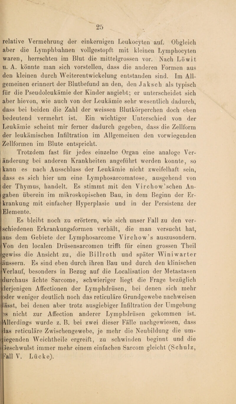 relative Vermehrung der einkernigen Leukocyten auf. Obgleich aber die Lymphbahnen vollgestopft mit kleinen Lymphocyten waren, herrschten im Blut die mittelgrossen vor. Nach Löwit u. A. könnte man sich vorstellen, dass die anderen Formen aus den kleinen durch Weiterentwickelung entstanden sind. Im All¬ gemeinen erinnert der Blutbefund an den, den Jaksch als typisch für die Pseudoleukämie der Kinder angiebt; er unterscheidet sich aber hievon, wie auch von der Leukämie sehr wesentlich dadurch, dass bei beiden die Zahl der weissen Blutkörperchen doch eben bedeutend vermehrt ist. Ein wichtiger Unterschied von der Leukämie scheint mir ferner dadurch gegeben, dass die Zellform der leukämischen Infiltration im Allgemeinen den vorwiegenden Zellformen im Blute entspricht. Trotzdem fast für jedes einzelne Organ eine analoge Ver¬ änderung bei anderen Krankheiten angeführt werden konnte, so kann es nach Ausschluss der Leukämie nicht zweifelhaft sein, dass es sich hier um eine Lymphosarcomatose, ausgehend von der Thymus, handelt. Es stimmt mit den Virchow’sehen An¬ gaben überein im mikroskopischen Bau, in dem Beginn der Er¬ krankung mit einfacher Hyperplasie und in der Persistenz der Elemente. Es bleibt noch zu erörtern, wie sich unser Fall zu den ver¬ schiedenen Erkrankungsformen verhält, die man versucht hat, aus dem Gebiete der Lymphosarcome Virchow’s auszusondern. Von den localen Driisensarcomen trifft für einen grossen Theil gewiss die Ansicht zu, die Billroth und später Winiwarter äussern. Es sind eben durch ihren Bau und durch den klinischen ^Verlauf, besonders in Bezug auf die Localisation der Metastasen durchaus ächte Sarcome, schwieriger liegt die Frage bezüglich derjenigen Affectionen der Lymphdrüsen, bei denen sich mehr ‘ oder weniger deutlich noch das reticuläre Grundgewebe nachweisen lässt, bei denen aber trotz ausgiebiger Infiltration der Umgebung 3s nicht zur Affection anderer Lymphdrüsen gekommen ist. Allerdings wurde z. B. bei zwei dieser Fälle nachgewiesen, dass rlas reticuläre Zwischengewebe, je mehr die Neubildung die um¬ liegenden Weichtheile ergreift, zu schwinden beginnt und die i jeschwulst immer mehr einem einfachen Sarcom gleicht (Schulz, Fall V. Lücke).