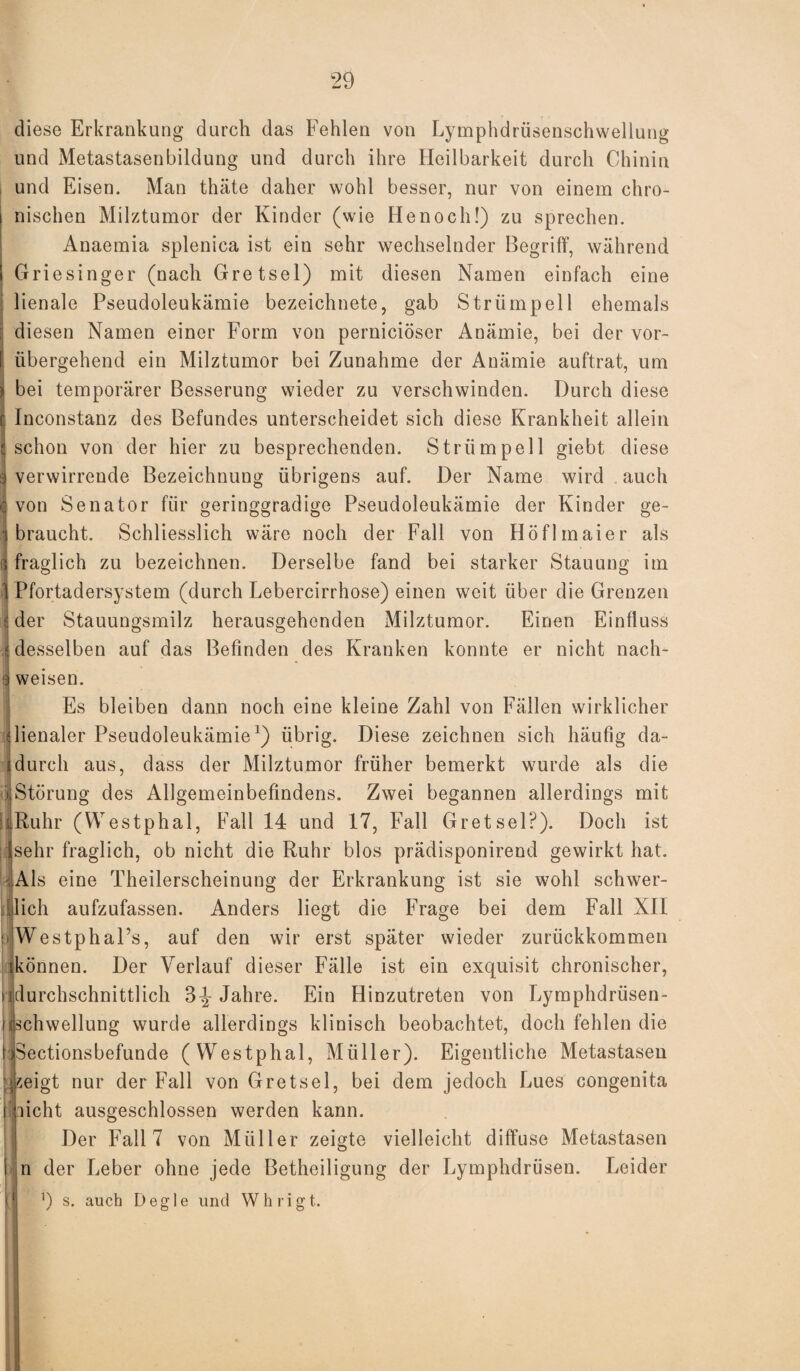 diese Erkrankung durch das Fehlen von Lymphdrüsenschwellung und Metastasenbildung und durch ihre Heilbarkeit durch Chinin und Eisen. Man thäte daher wohl besser, nur von einem chro- i nischen Milztumor der Kinder (wie He noch!) zu sprechen. Anaemia splenica ist ein sehr wechselnder Begriff, während I Griesinger (nach Gretsel) mit diesen Namen einfach eine lienale Pseudoleukämie bezeichnete, gab Strümpell ehemals i diesen Namen einer Form von perniciöser Anämie, bei der vor- I übergehend ein Milztumor bei Zunahme der Anämie auftrat, um > bei temporärer Besserung wieder zu verschwinden. Durch diese c Inconstanz des Befundes unterscheidet sich diese Krankheit allein «schon von der hier zu besprechenden. Strümpell giebt diese 3 verwirrende Bezeichnung übrigens auf. Der Name wird auch C von Senator für geringgradige Pseudoleukämie der Kinder ge¬ braucht. Schliesslich wäre noch der Fall von Höflmaier als i| fraglich zu bezeichnen. Derselbe fand bei starker Stauung im 1 Pfortadersystem (durch Lebercirrhose) einen weit über die Grenzen j der Stauungsmilz herausgehenden Milztumor. Einen Einfluss | desselben auf das Befinden des Kranken konnte er nicht nach- 3 weisen. Es bleiben dann noch eine kleine Zahl von Fällen wirklicher dienaler Pseudoleukämie1) übrig. Diese zeichnen sich häufig da- idurch aus, dass der Milztumor früher bemerkt wurde als die jjStörung des Allgemeinbefindens. Zwei begannen allerdings mit laRuhr (Westphal, Fall 14 und 17, Fall Gretsel?). Doch ist jflsehr fraglich, ob nicht die Ruhr blos prädisponirend gewirkt hat. (Als eine Theilerscheinung der Erkrankung ist sie wohl schwer- [lieh aufzufassen. Anders liegt die Frage bei dem Fall XII pWestphal’s, auf den wir erst später wieder zurückkommen [können. Der Verlauf dieser Fälle ist ein exquisit chronischer, i [durchschnittlich 3^- Jahre. Ein Hinzutreten von Lymphdrüsen- Ijbchwellung wurde allerdings klinisch beobachtet, doch fehlen die tteectionsbefunde (Westphal, Müller). Eigentliche Metastasen ykeigt nur der Fall von Gretsel, bei dem jedoch Lues congenita i nicht ausgeschlossen werden kann. Der Fall 7 von Müller zeigte vielleicht diffuse Metastasen I n der Leber ohne jede Betheiligung der Lymphdrüsen. Leider tj ') s. auch Degle und Whrigt.