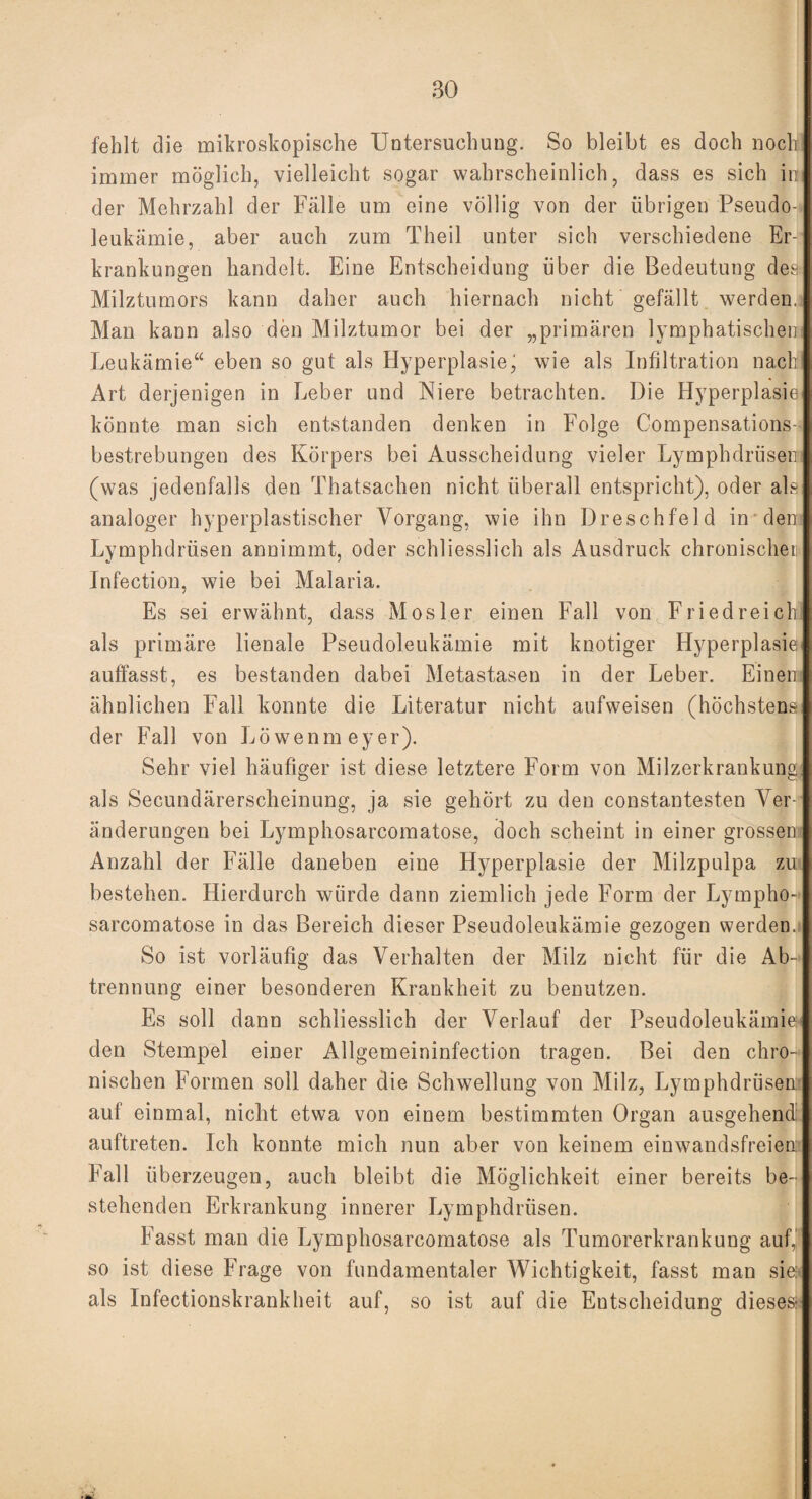 fehlt die mikroskopische Untersuchung. So bleibt es doch noch immer möglich, vielleicht sogar wahrscheinlich, dass es sich in der Mehrzahl der Fälle um eine völlig von der übrigen Pseudo¬ leukämie, aber auch zum Theil unter sich verschiedene Er¬ krankungen handelt. Eine Entscheidung über die Bedeutung des- Milztumors kann daher auch hiernach nicht gefällt werden, Man kann also den Milztumor bei der „primären lymphatischen: Leukämie“ eben so gut als Hyperplasie' wie als Infiltration nach Art derjenigen in Leber und Niere betrachten. Die Hyperplasie könnte man sich entstanden denken in Folge Compensations- bestrebungen des Körpers bei Ausscheidung vieler Lymphdrüsen (was jedenfalls den Thatsachen nicht überall entspricht), oder als analoger hyperplastischer Vorgang, wie ihn Dreschfeld in den Lymphdrüsen annimmt, oder schliesslich als Ausdruck chronischer Infection, wie bei Malaria. Es sei erwähnt, dass Mosl.er einen Fall von Friedreich als primäre lienale Pseudoleukämie mit knotiger Hyperplasie auffasst, es bestanden dabei Metastasen in der Leber. Einen: ähnlichen Fall konnte die Literatur nicht aufweisen (höchstens der Fall von Löwen m e y er). Sehr viel häufiger ist diese letztere Form von Milzerkrankung als Secundärerscheinung, ja sie gehört zu den constantesten Ver¬ änderungen bei Lymphosarcomatose, doch scheint in einer grossen Anzahl der Fälle daneben eine Hyperplasie der Milzpulpa zu bestehen. Hierdurch würde dann ziemlich jede Form der Lympho¬ sarcomatose in das Bereich dieser Pseudoleukämie gezogen werden, So ist vorläufig das Verhalten der Milz nicht für die Ab¬ trennung einer besonderen Krankheit zu benutzen. Es soll dann schliesslich der Verlauf der Pseudoleukämie den Stempel einer Allgemeininfection tragen. Bei den chro¬ nischen Formen soll daher die Schwellung von Milz, Lymphdrüsen- auf einmal, nicht etwa von einem bestimmten Organ ausgehend auftreten. Ich konnte mich nun aber von keinem einwandsfreien Fall überzeugen, auch bleibt die Möglichkeit einer bereits be¬ stehenden Erkrankung innerer Lymphdrüsen. Fasst man die Lymphosarcomatose als Tumorerkrankung auf, so ist diese Frage von fundamentaler Wichtigkeit, fasst man sie: als Infectionskrankheit auf, so ist auf die Entscheidung dieses-