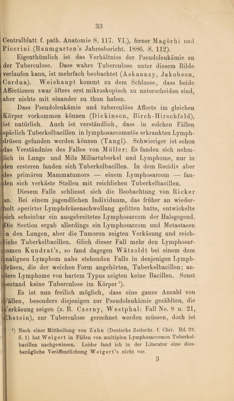 Centralblatt f. path. Anatomie S. 117. VI.), ferner Magörhi und Piccrini (Baumgarten’s Jahresbericht. 1886. S. 112). Eigenthümlich ist das Verhältniss der Pseudoleukämie zu der Tuberculose. Dass wahre Tuberculose unter diesem Bilde verlaufen kann, ist mehrfach beobachtet (Askanazy, Jakobson, Cordua). Weishaupt kommt zu dem Schlüsse, dass beide Affectionen zwar öfters erst mikroskopisch zu unterscheiden sind, aber nichts mit einander zu thun haben. Dass Pseudoleukämie und tuberculose Affecte im gleichen ijKörper Vorkommen können (Dickinson, Birch-Hirschfeld), äst natürlich. Auch ist verständlich, dass in solchen Fällen tjspärlich Tuberkelbacillen in lymphosarcomatös erkrankten Lymph- xdrüsen gefunden werden können (Tangl). Schwieriger ist schon üdas Verständniss des Falles von Müller: Es fanden sich nehm- 1 lieh in Lunge und Milz Miliartuberkel und Lymphome, nur in iden ersteren fanden sich Tuberkelbacillen. In dem Recidiv aber ades primären Mammatumors — einem Lymphosarcom — fan¬ den sich verkäste Stellen mit reichlichen Tuberkelbacillen. Diesem Falle schliesst sich die Beobachtung von Rick er an. Bei einem jugendlichen Individuum, das früher an wieder¬ holt operirter Lymphdrüsenschwellung gelitten hatte, entwickelte sich scheinbar ein ausgebreitetes Lymphosarcom der Halsgegend. Die Section ergab allerdings ein Lymphosarcom und Metastasen in den Lungen, aber die Tumoren zeigten Verkäsung und reich¬ liche Tuberkelbacillen. Glich dieser Fall mehr den Lymphosar¬ komen Kundrat’s, so fand dagegen Wätzoldt bei einem dem [[malignen Lymphom nahe stehenden Falle in denjenigen Lymph- Irüsen, die der weichen Form angehörten, Tuberkelbacillen; an- lere Lymphome von hartem Typus zeigten keine Bacillen. Sonst )estand keine Tuberculose im Körper1). Es ist nun freilich möglich, dass eine ganze Anzahl von Fällen, besonders diejenigen zur Pseudoleukämie gezählten, die (Verkäsung zeigen (z. B. Czerny, Westphal: Fall No. 8 u. 21, Ebstein), zur Tuberculose gerechnet werden müssen, doch ist t : f | L) Nach einer Mittheilung von Zahn (Deutsche Zeitschr. f. Chir. Bd. 22. S. 1) hat Weigert in Fällen von multiplen Lymphosarcomen Tuberkel¬ bacillen nachgewiesen. Leider fand ich in der Literatur eine dies¬ bezügliche Veröffentlichung Weigert’s nicht vor. 3