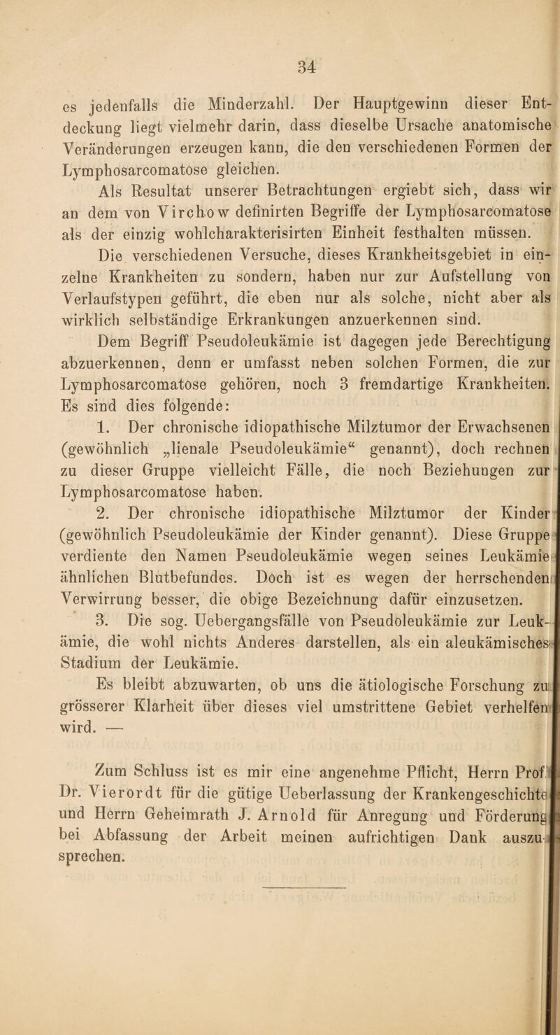 es jedenfalls die Minderzahl. Der Hauptgewinn dieser Ent¬ deckung liegt vielmehr darin, dass dieselbe Ursache anatomische Veränderungen erzeugen kann, die den verschiedenen Formen der Lymphosarcomatose gleichen. Als Resultat unserer Betrachtungen ergiebt sich, dass wir an dem von Virchow definirten Begriffe der Lymphosarcomatose als der einzig wohlcharakterisirten Einheit festhalten müssen. Die verschiedenen Versuche, dieses Krankheitsgebiet in ein¬ zelne Krankheiten zu sondern, haben nur zur Aufstellung von Verlaufstypen geführt, die eben nur als solche, nicht aber als wirklich selbständige Erkrankungen anzuerkennen sind. Dem Begriff Pseudoleukämie ist dagegen jede Berechtigung abzuerkenuen, denn er umfasst neben solchen Formen, die zur Lymphosarcomatose gehören, noch 3 fremdartige Krankheiten. Es sind dies folgende: 1. Der chronische idiopathische Milztumor der Erwachsenen (gewöhnlich „lienale Pseudoleukämie“ genannt), doch rechnen zu dieser Gruppe vielleicht Fälle, die noch Beziehungen zur Lymphosarcomatose haben. 2. Der chronische idiopathische Milztumor der Kinder (gewöhnlich Pseudoleukämie der Kinder genannt). Diese Gruppe verdiente den Namen Pseudoleukämie wegen seines Leukämiei ähnlichen Blutbefundes. Doch ist es wegen der herrschendem Verwirrung besser, die obige Bezeichnung dafür einzusetzen. 3. Die sog. Uebergangsfälle von Pseudoleukämie zur Leuk¬ ämie, die wohl nichts Anderes darstellen, als ein aleukämisches- Stadium der Leukämie. Es bleibt abzuwarten, ob uns die ätiologische Forschung zu grösserer Klarheit über dieses viel umstrittene Gebiet verhelfen wird. — Zum Schluss ist es mir eine angenehme Pflicht, Herrn Prof Dr. Vierordt für die gütige Ueberlassung der Krankengeschichte und Herrn Geheimrath J. Arnold für Anregung und Förderungll bei Abfassung der Arbeit meinen aufrichtigen Dank auszu.l^ sprechen.