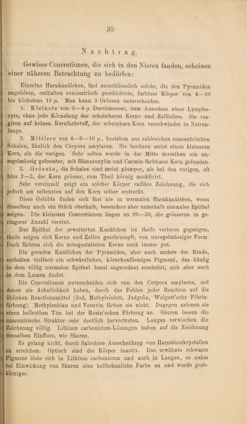 | . j i ] II it 11 i 11 Nachtrag. Gewisse Concretionen, die sich in den Nieren fanden, scheinen einer näheren Betrachtung zu bedürfen: Einzelne Harnkanälchen, fast ausschliesslich solche, die den Pyramiden angehören, enthalten concentrisch geschichtete, farblose Körper von 4—10 bis höchstens 15 p.. Man kann 3 Grössen unterscheiden. 1. Kleinste von 3—4 p. Durchmesser, vom Aussehen einer Lympho- cyte, ohne jede Körnelung des scheinbaren Kerns und Zellleibes. Sie rea- giren auf keinen Kernfarbstoff, der scheinbare Kern verschwindet in Natron¬ lauge. 2. Mittlere von 4—6—10 p., bestehen aus zahlreichen concentrischen Schalen, ähnlich den Corpora amylacea. Sie besitzen meist einen kleineren Kern, als die vorigen. Sehr selten wurde in der Mitte derselben ein un¬ regelmässig geformter, mit Hämatoxylin und Carmin färbbarer Kern gefunden. 3. Grösste, die Schalen sind meist plumper, als bei den vorigen, oft blos 2—3, der Kern grösser, zum Theil körnig modificirt. Sehr vereinzelt zeigt ein solcher Körper radiäre Zeichnung, die sich jedoch am seltensten auf den Kern selber erstreckt. Diese Gebilde finden sich fast nie in normalen Harnkanälchen, wenn dieselben auch ein Stück oberhalb, besonders aber unterhalb normales Epithel zeigen. Die kleinsten Concretionen liegen zu 20—30, die grösseren in ge¬ ringerer Anzahl vereint. Das Epithel der erweiterten Kanälchen ist theils verloren gegangen, theils zeigen sich Kerne und Zellen geschrumpft, von unregelmässiger Form. Doch färbten sich die missgestalteten Kerne noch immer gut. Die geraden Kanälchen der Pyramiden, aber auch andere der Rinde, enthalten vielfach ein schwärzliches, körnchenförmiges Pigment, das häufig in dem völlig normalen Epithel basal angeordnet erscheint, sich aber auch in dem Lumen findet. Die Concretionen unterscheiden sich von den Corpora amylacea, mit denen sie Aehnlichkeit haben, durch das Fehlen jeder Reaction auf die üblichen Reactionsmittel (Jod, Methylviolett, Jodgrün, Weigert’sche Fibrin¬ färbung). Methylenblau und Vesuvin färben sie nicht. Dagegen nehmen sie einen hellrotben Ton bei der Rosin’schen Färbung an. Säuren lassen die concentrische Struktur sehr deutlich hervortreten. Laugen verwischen die Zeichnung völlig. Lithium carbonicum-Lösungen haben auf die Zeichnung denselben Einfluss, wie Säuren. Es gelang nicht, durch Salzsäure Ausscheidung von Harnsäurekrystallen zu erreichen. Optisch sind die Körper inactiv. Das erwähnte schwarze Pigment löste sich in Lithium carbonicum und auch in Laugen, es nahm bei Einwirkung von Säuren eine hellbräunliche Farbe an und wurde grob¬ körniger.